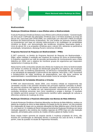 Plano Nacional sobre Mudança do Clima               103




Biodiversidade

Mudanças Climáticas Globais e seus Efeitos sobre a Biodiversidade

O estudo Mudanças Climáticas Globais e seus Efeitos sobre a Biodiversidade – Caracterização
do clima atual e definição das alterações climáticas para o território brasileiro ao longo do
Século XXI, executado pelo CPTEC/INPE, em colaboração com IAG/USP e FBDS (Fundação
Brasileira de Desenvolvimento Sustentável), fez uma análise de possíveis cenários sobre
os ecossistemas com base em estudos observacionais e de modelagem da variabilidade
climática no Brasil, com demonstração das tendências climáticas observadas desde o
início do século XX, e as projeções climáticas para o século XXI, adotando os parâmetros
precipitação, temperatura, descarga fluvial e extremos climáticos.

Programa Nacional de Pesquisa em Biodiversidade – PPBio

O MCT conduzirá, no âmbito do Programa Nacional de Pesquisa em Biodiversidade –
PPBio, ações voltadas à avaliação dos impactos da mudança do clima na biodiversidade.
O Programa expandirá sua rede de parcelas permanentes de monitoramento para a Mata
Atlântica em 2009, com o objetivo de monitorar grupos de organismos que respondam
rapidamente à mudança do clima.

Nesse bioma serão conduzidos estudos dos efeitos da mudança do clima na biodiversidade
com ênfase na análise da redução da distribuição geográfica de espécies; das mudanças
no ciclo de vida; na dinâmica populacional; na estrutura e composição das comunidades,
e nas estratégias de adaptação e sobrevivência das espécies. Para tanto, o MCT fomentará
o fortalecimento de redes temáticas de pesquisadores, que irão gerar cenários de
sustentabilidade e suscetibilidade da biodiversidade frente às variações climáticas.

Mapeamento de Variedades Silvestres e Crioulas

O MMA vem desenvolvendo, desde 2004, uma iniciativa voltada ao mapeamento das
variedades crioulas e dos parentes silvestres das principais espécies cultivadas no Brasil.
Os parentes silvestres das espécies de plantas cultivadas representam um patrimônio de
extrema relevância, na medida em que desenvolveram mecanismos para sobreviver a
condições climáticas extremas, bem como resistência a pragas e doenças. O resultado
do trabalho permitirá avançar no conhecimento científico sobre adaptação de culturas a
diferentes cenários de mudança do clima.

Mudanças Climáticas e Possíveis Alterações nos Biomas da Mata Atlântica

O estudo Mudanças Climáticas e Possíveis Alterações nos Biomas da Mata Atlântica, analisou os
efeitos da mudança do clima na Mata Atlântica no Estado do Rio de Janeiro. Um dos produtos
foi a elaboração de mapa com as possíveis alterações da Mata Atlântica para o final do século
21, com base em 15 modelos do Painel Intergovernamental de Mudanças Climáticas (em baixa
resolução espacial) e dos cenários dos modelos regionais do CPTEC-Inpe (em alta resolução
espacial), alimentados pelos cenários do modelo climático global do Hadley Centre.

Esses mapas tratam somente do impacto devido à mudança projetada do clima, não
levando em consideração as alterações devido a mudanças nos usos da terra. A análise,
porém, trata da questão na escala de fragmentos florestais.
 
