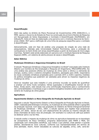 104




      Desertificação

      Além das ações no âmbito do Plano Plurianual de Investimentos (PPA 2008/2011), o
      MMA apoiou o Governo do Estado do Piauí na construção do primeiro Núcleo de Pesquisa
      em Recuperação de Solos Degradados e Combate à Desertificação (NUPERADE), em
      Gilbués/PI. Está em fase de elaboração uma parceria com o Instituto Nacional do Semi-
      árido (INSA- MCT para a definição de uma linha de pesquisa específica para o combate
      à desertificação.

      Adicionalmente, está em fase de análise uma proposta de criação de uma rede de
      pesquisadores, liderada pela Universidade Federal Fluminense, para a produção de
      combustíveis no Semi-Árido (em áreas desertificadas) a partir de biomassa de micro algas
      marinhas. Também está sendo elaborado em parceria com o Instituto Nacional de Pesquisa
      Espacial (INPE), um sistema de alerta precoce de secas e desertificação.

      Setor Elétrico

      Mudanças Climáticas e Segurança Energética no Brasil

      O estudo “Mudanças Climáticas e Segurança Energética no Brasil” executado pelo Instituto
      Alberto Luiz Coimbra de Pós-Graduação e Pesquisa em Engenharia, PPE/COPPE/UFRJ, fez
      uma análise dos possíveis efeitos da mudança do clima sobre a oferta e a demanda de
      energia, avaliou como o sistema energético brasileiro, planejado para 2030, responderia
      às novas condições climáticas projetadas para o período 2071 a 2100 e apontou medidas
      de política energética que poderiam ser adotadas para aliviar os impactos negativos da
      mudança do clima.

      Deve-se ressaltar que este trabalho é uma primeira incursão na tarefa de quantificar
      e analisar um tema muito complexo. Várias suposições e simplificações tiveram de ser
      feitas. Ainda assim, este estudo traz uma contribuição importante para o conhecimento
      das vulnerabilidades e incertezas a que o sistema energético brasileiro está exposto em um
      cenário de mudança do clima global.

      Agricultura

      Aquecimento	Global	e	a	Nova	Geografia	da	Produção	Agrícola	no	Brasil

      Segundo o estudo “Aquecimento Global e a Nova Geografia da Produção Agrícola no Brasil,
      2008”, realizada pela Embrapa e Unicamp, as mudanças do clima poderão afetar a geografia
      da produção nacional. Com base nas projeções do relatório do Painel Intergovernamental
      de Mudanças Climáticas – IPCC, 2007, o estudo aponta que regiões hoje produtoras
      podem, em 2020, deixar de ser, com deslocamento de culturas ou mesmo redução das
      áreas chamadas de baixo risco de produção. Um exemplo é a cultura do café que poderá
      se deslocar para o sul do País.

      O estudo avalia o impacto da mudança do clima na agricultura baseando-se na tecnologia
      de Zoneamento de Risco Climático, programa desenvolvido pelo MAPA e MDA, em
      cooperação com instituições científicas, que indica o que plantar, onde plantar e quando
      plantar, abordando-se nove culturas, conforme sua representatividade em termos de
      área plantada. Assim, foram estudadas as culturas de algodão, arroz, café, cana-de-
 