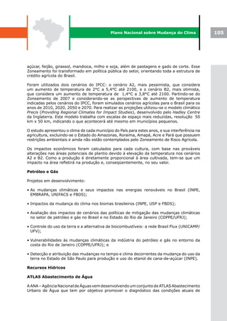 Plano Nacional sobre Mudança do Clima               105




açúcar, feijão, girassol, mandioca, milho e soja, além de pastagens e gado de corte. Esse
Zoneamento foi transformado em política pública do setor, orientando toda a estrutura de
crédito agrícola do Brasil.

Foram utilizados dois cenários do IPCC: o cenário A2, mais pessimista, que considera
um aumento de temperatura de 2°C a 5,4°C até 2100, e o cenário B2, mais otimista,
que considera um aumento de temperatura de 1,4°C a 3,8°C até 2100. Partindo-se do
Zoneamento de 2007 e considerando-se as perspectivas de aumento de temperatura
indicadas pelos cenários do IPCC, foram simulados cenários agrícolas para o Brasil para os
anos de 2010, 2020, 2050 e 2070. Para realizar as projeções utilizou-se o modelo climático
Precis (Providing Regional Climates for Impact Studies), desenvolvido pelo Hadley Centre
da Inglaterra. Este modelo trabalha com escalas de espaço mais reduzidas, resolução 50
km x 50 km, indicando o que acontecerá até mesmo em municípios pequenos.

O estudo apresentou o clima de cada município do País para estes anos, e sua interferência na
agricultura, excluindo-se o Estado do Amazonas, Roraima, Amapá, Acre e Pará que possuem
restrições ambientais e ainda não estão contemplados pelo Zoneamento de Risco Agrícola.

Os impactos econômicos foram calculados para cada cultura, com base nas prováveis
alterações nas áreas potenciais de plantio devido à elevação da temperatura nos cenários
A2 e B2. Como a produção é diretamente proporcional à área cultivada, tem-se que um
impacto na área refletirá na produção e, conseqüentemente, no seu valor.

Petróleo e Gás

Projetos em desenvolvimento:

• As mudanças climáticas e seus impactos nas energias renováveis no Brasil (INPE,
  EMBRAPA, UNIFACS e FBDS);

• Impactos da mudança do clima nos biomas brasileiros (INPE, USP e FBDS);

• Avaliação dos impactos de cenários das políticas de mitigação das mudanças climáticas
  no setor de petróleo e gás no Brasil e no Estado do Rio de Janeiro (COPPE/UFRJ);

• Controle do uso da terra e a alternativa de biocombustíveis: a rede Brasil Flux (UNICAMP/
  UFV);

• Vulnerabilidades às mudanças climáticas da indústria do petróleo e gás no entorno da
  costa do Rio de Janeiro (COPPE/UFRJ); e

• Detecção e atribuição das mudanças no tempo e clima decorrentes da mudança do uso da
  terra no Estado de São Paulo para produção e uso do etanol de cana-de-açúcar (INPE).

Recursos Hídricos

ATLAS Abastecimento de Água

A ANA – Agência Nacional de Águas vem desenvolvendo um conjunto de ATLAS Abastecimento
Urbano de Água que tem por objetivo promover o diagnóstico das condições atuais de
 