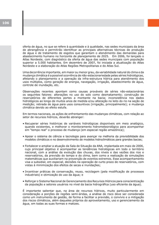 106




      oferta de água, no que se refere à quantidade e à qualidade, nas sedes municipais da área
      de abrangência e permitirão identificar as principais alternativas técnicas de produção
      de água e de tratamento de esgotos que garantam o atendimento das demandas para
      abastecimento humano no horizonte de planejamento de 2025. Em 2006, foi lançado o
      Atlas Nordeste, com diagnóstico da oferta de água das sedes municipais com população
      superior a 5.000 habitantes. Em dezembro de 2007, foi iniciada a atualização do Atlas
      Nordeste e a elaboração do Atlas Regiões Metropolitanas e do Atlas Sul.

      Uma decorrência importante, em maior ou menor grau, da variabilidade natural do clima e da
      mudança climática é a possível ocorrência de não-estacionariedade pelas séries hidrológicas,
      afetando o planejamento e a operação da infra-estrutura hídrica para atendimento dos
      usos múltiplos, como geração de energia, navegação, irrigação, abastecimento de água,
      controle de inundação, etc.

      Observações recentes apontam como causas prováveis de séries não-estacionárias
      os seguintes fatores: alterações no uso do solo como desmatamento; construção de
      reservatórios de diferentes portes a montante na bacia; inconsistência nos dados
      hidrológicos ao longo de muitos anos de medida e/ou alteração no leito do rio na seção de
      medição; retirada de água para usos consuntivos (irrigação, principalmente); e mudança
      climática devido ao efeito estufa.

      Em termos nacionais, as ações de enfrentamento das mudanças climáticas, com relação ao
      setor de recursos hídricos, deverão abranger:

      • Recuperar séries históricas de variáveis hidrológicas disponíveis em meio analógico,
        quando existentes, e melhorar o monitoramento hidrometeorológico para acompanhar
        em “tempo real” o processo de mudança (em especial região amazônica);

      • Apoiar o sistema de ciência e tecnologia para avançar na melhoria da previsibilidade dos
        modelos climáticos e no desenvolvimento de modelos hidroclimáticos para grandes bacias;

      • Fortalecer e ampliar a atuação da Sala de Situação da ANA, implantada em maio de 2006,
        cujo principal objetivo é acompanhar as tendências hidrológicas em todo o território
        nacional, com a análise da evolução das chuvas, dos níveis e das vazões dos rios e
        reservatórios, da previsão do tempo e do clima, bem como a realização de simulações
        matemáticas que auxiliariam na prevenção de eventos extremos. Esse acompanhamento
        visa a subsidiar, em especial, decisões na operação de curto prazo de reservatórios, com
        vistas à minimização dos efeitos de secas e inundações;

      • Incentivar práticas de conservação, reuso, reciclagem (pela modificação de processos
        industriais) e otimização do uso da água; e

      • Reforçar o Sistema Nacional de Gerenciamento dos Recursos Hídricos para conscientização
        da população e setores usuários no nível da bacia hidrográfica (uso eficiente da água).

      É importante salientar que, na área de recursos hídricos, muito particularmente em
      consideração a porções de regiões semi-áridas, a análise de risco deve ser considerada
      como um instrumento de gestão, de forma a facilitar a previsão, o convívio e a mitigação
      dos riscos climáticos, além daqueles próprios do aproveitamento, uso e gerenciamento da
      água, em todas as suas formas e matizes.
 