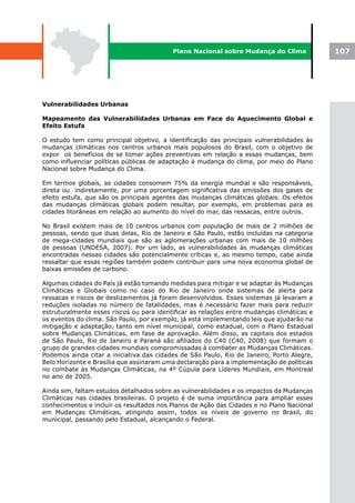 Plano Nacional sobre Mudança do Clima            107




Vulnerabilidades Urbanas

Mapeamento das Vulnerabilidades Urbanas em Face do Aquecimento Global e
Efeito Estufa

O estudo tem como principal objetivo, a identificação das principais vulnerabilidades às
mudanças climáticas nos centros urbanos mais populosos do Brasil, com o objetivo de
expor os benefícios de se tomar ações preventivas em relação a essas mudanças, bem
como influenciar políticas públicas de adaptação à mudança do clima, por meio do Plano
Nacional sobre Mudança do Clima.

Em termos globais, as cidades consomem 75% da energia mundial e são responsáveis,
direta ou indiretamente, por uma porcentagem significativa das emissões dos gases de
efeito estufa, que são os principais agentes das mudanças climáticas globais. Os efeitos
das mudanças climáticas globais podem resultar, por exemplo, em problemas para as
cidades litorâneas em relação ao aumento do nível do mar, das ressacas, entre outros.

No Brasil existem mais de 10 centros urbanos com população de mais de 2 milhões de
pessoas, sendo que duas delas, Rio de Janeiro e São Paulo, estão incluídas na categoria
de mega-cidades mundiais que são as aglomerações urbanas com mais de 10 milhões
de pessoas (UNDESA, 2007). Por um lado, as vulnerabilidades às mudanças climáticas
encontradas nessas cidades são potencialmente críticas e, ao mesmo tempo, cabe ainda
ressaltar que essas regiões também podem contribuir para uma nova economia global de
baixas emissões de carbono.

Algumas cidades do País já estão tomando medidas para mitigar e se adaptar às Mudanças
Climáticas e Globais como no caso do Rio de Janeiro onde sistemas de alerta para
ressacas e riscos de deslizamentos já foram desenvolvidos. Esses sistemas já levaram a
reduções isoladas no número de fatalidades, mas é necessário fazer mais para reduzir
estruturalmente esses riscos ou para identificar as relações entre mudanças climáticas e
os eventos do clima. São Paulo, por exemplo, já está implementando leis que ajudarão na
mitigação e adaptação, tanto em nível municipal, como estadual, com o Plano Estadual
sobre Mudanças Climáticas, em fase de aprovação. Além disso, as capitais dos estados
de São Paulo, Rio de Janeiro e Paraná são afiliados do C40 (C40, 2008) que formam o
grupo de grandes cidades mundiais compromissadas à combater as Mudanças Climáticas.
Podemos ainda citar a iniciativa das cidades de São Paulo, Rio de Janeiro, Porto Alegre,
Belo Horizonte e Brasília que assinaram uma declaração para a implementação de políticas
no combate às Mudanças Climáticas, na 4º Cúpula para Líderes Mundiais, em Montreal
no ano de 2005.

Ainda sim, faltam estudos detalhados sobre as vulnerabilidades e os impactos da Mudanças
Climáticas nas cidades brasileiras. O projeto é de suma importância para ampliar esses
conhecimentos e incluir os resultados nos Planos de Ação das Cidades e no Plano Nacional
em Mudanças Climáticas, atingindo assim, todos os níveis de governo no Brasil, do
municipal, passando pelo Estadual, alcançando o Federal.
 
