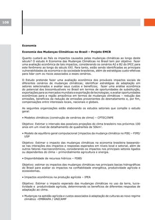 108




      Economia

      Economia das Mudanças Climáticas no Brasil – Projeto EMCB

      Quanto custará ao País os impactos causados pelas mudanças climáticas ao longo deste
      século? O estudo A Economia das Mudanças Climáticas no Brasil tem por objetivo fazer
      uma avaliação econômica de tais impactos, considerando os cenários A2 e B2 do IPCC para
      este fenômeno ao longo do século XXI. Para tanto, estão sendo identificadas as principais
      vulnerabilidades da economia e da sociedade brasileiras, além de estratégias custo-efetivas
      para lidar com os riscos associados a esses cenários.

      O Estudo pretende fazer uma avaliação econômica dos prováveis impactos sociais de
      diferentes cenários de mudanças climáticas; identificar estratégias de adaptação em
      setores selecionados e avaliar seus custos e benefícios; fazer uma análise econômica
      do potencial dos biocombustíveis no Brasil em termos de oportunidades de substituição,
      exportações para os mercados mundiais e exportação de tecnologias; e avaliar oportunidades
      econômicas para a região amazônica em termos de mudanças climáticas – redução das
      emissões, benefícios da redução de emissões provenientes do desmatamento e, por fim,
      compensações entre interesses locais, nacionais e globais.

      As seguintes organizações estão elaborando os estudos setoriais que compõe o estudo
      geral:

      • Modelos climáticos (construção de cenários de clima) – CPTEC/INPE

      Objetivo: Estimar o intervalo das possíveis projeções do clima brasileiro nos próximos 100
      anos em um nível de detalhamento de quadrantes de 50km2.

      • Modelo de equilíbrio geral computacional (impactos da mudança climática no PIB) – FIPE/
        USP

      Objetivo: Estimar o impacto das mudanças climáticas na economia brasileira baseando-
      se nas interações dos impactos e respostas esperados em níveis local e setorial, além de
      outros fatores macroeconômicos, considerando os impactos nos principais setores ligados
      ou dependentes do clima – primordialmente agricultura e energia.

      • Disponibilidade de recursos hídricos – FDBS

      Objetivo: estimar os impactos das mudanças climáticas nas principais bacias hidrográficas
      do Brasil para avaliar os impactos na confiabilidade energética, produtividade agrícola e
      ecossistemas.

      • Impactos econômicos na produção agrícola – IPEA

      Objetivo: Estimar o impacto esperado das mudanças climáticas no uso da terra, lucra-
      tividade e produtividade agrícola, determinando os benefícios de diferentes respostas de
      adaptação ao clima.

      • Mudanças na aptidão agrícola e custos associados à adaptação de culturas ao novo regime
        climático –EMBRAPA / UNICAMP
 