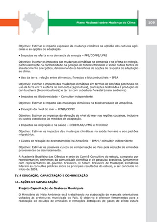 Plano Nacional sobre Mudança do Clima              109




  Objetivo: Estimar o impacto esperado da mudança climática na aptidão das culturas agrí-
  colas e as opções de adaptação.

  • Impactos na oferta e na demanda de energia – PPE/COPPE/UFRJ

  Objetivo: Estimar os impactos das mudanças climáticas na demanda e na oferta de energia,
  particularmente na confiabilidade da geração de hidroeletricidade e sobre outras fontes de
  abastecimento energético, determinando os benefícios de opções de resposta de adaptação
  ao clima.

  • Uso da terra: relação entre alimentos, florestas e biocombustíveis – IPEA

  Objetivo: Estimar o impacto das mudanças climáticas em termos de conflitos potenciais no
  uso da terra entre a oferta de alimentos (agricultura), plantações destinadas à produção de
  combustíveis (biocombustíveis) e terras com cobertura florestal (meio ambiente).

  • Impactos na Biodiversidade – Consultor independente

  Objetivo: Estimar o impacto das mudanças climáticas na biodiversidade da Amazônia.

  • Elevação do nível do mar – PENO/COPPE

  Objetivo: Estimar os impactos da elevação do nível do mar nas regiões costeiras, inclusive
  os custos associados às medidas de adaptação.

  • Impactos na migração e na saúde – CEDEPLAR/UFMG e FIOCRUZ

  Objetivo: Estimar os impactos das mudanças climáticas na saúde humana e nos padrões
  migratórios.

  • Custos de redução do desmatamento na Amazônia – IPAM / consultor independente

  Objetivo: Estimar os possíveis custos de compensação ao País pela redução de emissões
  provenientes do desmatamento.

  A Academia Brasileira das Ciências é sede do Comitê Consultivo do estudo, composto por
  representantes eminentes da comunidade científica e de pesquisa brasileira, juntamente
  com representantes do governo brasileiro. O Fórum Brasileiro de Mudanças Climáticas
  liderará as consultas públicas sobre os principais resultados do estudo, a ser concluído no
  início de 2009.

IV.4 EDUCAÇÃO, CAPACITAÇÃO E COMUNICAÇÃO

11. AÇÕES DE CAPACITAÇÃO

  Projeto Capacitação de Gestores Municipais

  O Ministério do Meio Ambiente está trabalhando na elaboração de manuais orientativos
  voltados às prefeituras municipais do País. O objetivo é oferecer ferramentas para a
  realização de estudos de emissões e remoções antrópicas de gases de efeito estufa
 