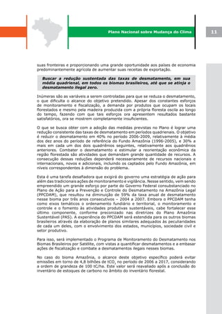 Plano Nacional sobre Mudança do Clima            11




suas fronteiras e proporcionando uma grande oportunidade aos países de economia
predominantemente agrícola de aumentar suas receitas de exportação.

  Buscar a redução sustentada das taxas de desmatamento, em sua
  média quadrienal, em todos os biomas brasileiros, até que se atinja o
  desmatamento ilegal zero.

Inúmeras são as variáveis a serem controladas para que se reduza o desmatamento,
o que dificulta o alcance do objetivo pretendido. Apesar dos constantes esforços
de monitoramento e fiscalização, a demanda por produtos que ocupam os locais
florestados e mesmo pela madeira produzida com a própria floresta oscila ao longo
do tempo, fazendo com que tais esforços ora apresentem resultados bastante
satisfatórios, ora se mostrem completamente insuficientes.

O que se busca obter com a adoção das medidas previstas no Plano é lograr uma
redução consistente das taxas de desmatamento em períodos quadrienais. O objetivo
é reduzir o desmatamento em 40% no período 2006-2009, relativamente à média
dos dez anos do período de referência do Fundo Amazônia (1996-2005), e 30% a
mais em cada um dos dois quadriênios seguintes, relativamente aos quadriênios
anteriores. Combater o desmatamento e estimular a reorientação econômica da
região florestada são atividades que demandam grande quantidade de recursos. A
consecução dessas reduções dependerá necessariamente de recursos nacionais e
internacionais, novos e adicionais, incluindo os captados pelo Fundo Amazônia, em
níveis correspondentes à dimensão do problema.

Esta é uma tarefa desafiadora que exigirá do governo uma estratégia de ação para
além das tradicionais ações de monitoramento e vigilância. Nesse sentido, vem sendo
empreendido um grande esforço por parte do Governo Federal consubstanciado no
Plano de Ação para a Prevenção e Controle do Desmatamento na Amazônia Legal
(PPCDAM), que resultou na diminuição de 59% da taxa anual de desmatamento
nesse bioma por três anos consecutivos – 2004 a 2007. Embora o PPCDAM tenha
como eixos temáticos o ordenamento fundiário e territorial, o monitoramento e
controle e o fomento às atividades produtivas sustentáveis, cabe fortalecer esse
último componente, conforme preconizado nas diretrizes do Plano Amazônia
Sustentável (PAS). A experiência do PPCDAM será estendida para os outros biomas
brasileiros através da elaboração de planos similares adequados às peculiaridades
de cada um deles, com o envolvimento dos estados, municípios, sociedade civil e
setor produtivo.

Para isso, será implementado o Programa de Monitoramento do Desmatamento nos
Biomas Brasileiros por Satélite, com vistas a quantificar desmatamentos e a embasar
ações de fiscalização e combate a desmatamentos ilegais nesses biomas.

No caso do bioma Amazônia, o alcance deste objetivo específico poderá evitar
emissões em torno de 4,8 bilhões de tCO2 no período de 2006 a 2017, considerando
a ordem de grandeza de 100 tC/ha. Este valor será reavaliado após a conclusão do
inventário de estoques de carbono no âmbito do inventário florestal.
 