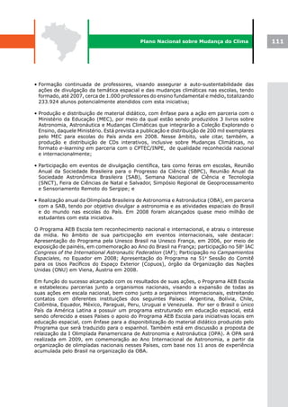 Plano Nacional sobre Mudança do Clima               111




• Formação continuada de professores, visando assegurar a auto-sustentabilidade das
  ações de divulgação da temática espacial e das mudanças climáticas nas escolas, tendo
  formado, até 2007, cerca de 1.000 professores do ensino fundamental e médio, totalizando
  233.924 alunos potencialmente atendidos com esta iniciativa;

• Produção e distribuição de material didático, com ênfase para a ação em parceria com o
  Ministério da Educação (MEC), por meio da qual estão sendo produzidos 3 livros sobre
  Astronomia, Astronáutica e Mudanças Climáticas que integrarão a Coleção Explorando o
  Ensino, daquele Ministério. Está prevista a publicação e distribuição de 200 mil exemplares
  pelo MEC para escolas do País ainda em 2008. Nesse âmbito, vale citar, também, a
  produção e distribuição de CDs interativos, inclusive sobre Mudanças Climáticas, no
  formato e-learning em parceria com o CPTEC/INPE, de qualidade reconhecida nacional
  e internacionalmente;

• Participação em eventos de divulgação científica, tais como feiras em escolas, Reunião
  Anual da Sociedade Brasileira para o Progresso da Ciência (SBPC), Reunião Anual da
  Sociedade Astronômica Brasileira (SAB), Semana Nacional de Ciência e Tecnologia
  (SNCT), Feira de Ciências de Natal e Salvador, Simpósio Regional de Geoprocessamento
  e Sensoriamento Remoto do Sergipe; e

• Realização anual da Olimpíada Brasileira de Astronomia e Astronáutica (OBA), em parceria
  com a SAB, tendo por objetivo divulgar a astronomia e as atividades espaciais do Brasil
  e do mundo nas escolas do País. Em 2008 foram alcançados quase meio milhão de
  estudantes com esta iniciativa.

O Programa AEB Escola tem reconhecimento nacional e internacional, e atraiu o interesse
da mídia. No âmbito de sua participação em eventos internacionais, vale destacar:
Apresentação do Programa pela Unesco Brasil na Unesco França, em 2006, por meio de
exposição de painéis, em comemoração ao Ano do Brasil na França; participação no 58o IAC
Congress of the International Astronautic Federation (IAF); Participação no Campamientos
Espaciales, no Equador em 2008; Apresentação do Programa na 51a Sessão do Comitê
para os Usos Pacíficos do Espaço Exterior (Copuos), órgão da Organização das Nações
Unidas (ONU) em Viena, Áustria em 2008.

Em função do sucesso alcançado com os resultados de suas ações, o Programa AEB Escola
e estabeleceu parcerias junto a organismos nacionais, visando a expansão de todas as
suas ações em escala nacional, bem como junto a organismos internacionais, estreitando
contatos com diferentes instituições dos seguintes Países: Argentina, Bolívia, Chile,
Colômbia, Equador, México, Paraguai, Peru, Uruguai e Venezuela. Por ser o Brasil o único
País da América Latina a possuir um programa estruturado em educação espacial, está
sendo oferecido a esses Países o apoio do Programa AEB Escola para iniciativas locais em
educação espacial, com ênfase para a disponibilização do material didático produzido pelo
Programa que será traduzido para o espanhol. Também está em discussão a proposta de
relaização da I Olimpíada Panamericana de Astronomia e Astronáutica (OPA). A OPA será
realizada em 2009, em comemoração ao Ano Internacional de Astronomia, a partir da
organização de olimpíadas nacionais nesses Países, com base nos 11 anos de experiência
acumulada pelo Brasil na organização da OBA.
 