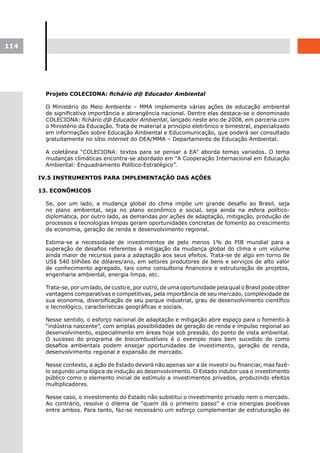114




        Projeto COLECIONA: fichário d@ Educador Ambiental

        O Ministério do Meio Ambiente – MMA implementa várias ações de educação ambiental
        de significativa importância e abrangência nacional. Dentre elas destaca-se o denominado
        COLECIONA: fichário d@ Educador Ambiental, lançado neste ano de 2008, em parceria com
        o Ministério da Educação. Trata de material a princípio eletrônico e bimestral, especializado
        em informações sobre Educação Ambiental e Educomunicação, que poderá ser consultado
        gratuitamente no sítio internet do DEA/MMA – Departamento de Educação Ambiental.

        A coletânea “COLECIONA: textos para se pensar a EA” aborda temas variados. O tema
        mudanças climáticas encontra-se abordado em “A Cooperação Internacional em Educação
        Ambiental: Enquadramento Político-Estratégico”.

      IV.5 INSTRUMENTOS PARA IMPLEMENTAÇÃO DAS AÇÕES

      13. ECONÔMICOS

        Se, por um lado, a mudança global do clima impõe um grande desafio ao Brasil, seja
        no plano ambiental, seja no plano econômico e social, seja ainda na esfera político-
        diplomática, por outro lado, as demandas por ações de adaptação, mitigação, produção de
        processos e tecnologias limpas geram oportunidades concretas de fomento ao crescimento
        da economia, geração de renda e desenvolvimento regional.

        Estima-se a necessidade de investimentos de pelo menos 1% do PIB mundial para a
        superação de desafios referentes à mitigação da mudança global do clima e um volume
        ainda maior de recursos para a adaptação aos seus efeitos. Trata-se de algo em torno de
        US$ 540 bilhões de dólares/ano, em setores produtores de bens e serviços de alto valor
        de conhecimento agregado, tais como consultoria financeira e estruturação de projetos,
        engenharia ambiental, energia limpa, etc.

        Trata-se, por um lado, de custo e, por outro, de uma oportunidade pela qual o Brasil pode obter
        vantagens comparativas e competitivas, pela importância de seu mercado, complexidade de
        sua economia, diversificação de seu parque industrial, grau de desenvolvimento científico
        e tecnológico, características geográficas e sociais.

        Nesse sentido, o esforço nacional de adaptação e mitigação abre espaço para o fomento à
        “indústria nascente”, com amplas possibilidades de geração de renda e impulso regional ao
        desenvolvimento, especialmente em áreas hoje sob pressão, do ponto de vista ambiental.
        O sucesso do programa de biocombustíveis é o exemplo mais bem sucedido de como
        desafios ambientais podem ensejar oportunidades de investimento, geração de renda,
        desenvolvimento regional e expansão de mercado.

        Nesse contexto, a ação de Estado deverá não apenas ser a de investir ou financiar, mas fazê-
        lo segundo uma lógica de indução ao desenvolvimento. O Estado indutor usa o investimento
        público como o elemento inicial de estímulo a investimentos privados, produzindo efeitos
        multiplicadores.

        Nesse caso, o investimento do Estado não substitui o investimento privado nem o mercado.
        Ao contrário, resolve o dilema de “quem dá o primeiro passo” e cria sinergias positivas
        entre ambos. Para tanto, faz-se necessário um esforço complementar de estruturação de
 