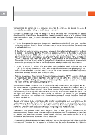 118




      transferência de tecnologia e de recursos externos de empresas de países do Anexo I
      interessadas em obter reduções certificadas de emissão.

      O Brasil é avaliado hoje como um dos países mais atraentes para investidores de países
      desenvolvidos no âmbito do Mecanismo de Desenvolvimento Limpo – MDL (pesquisa site
      http://pointcarbon.com), e alguns fatores principais para esta avaliação positiva podem
      ser citados:

      • O Brasil é uma grande economia de mercado e existe capacitação técnica para conceber
        e elaborar projetos de redução de emissões e capacidade empreendedora das empresas
        privadas brasileiras.

      • O Brasil tem grande conscientização sobre a questão de mudança do clima por ter sediado
        a UNCED – Conferência de Meio Ambiente e Desenvolvimento, a chamada Conferência
        no Rio de Janeiro em 1992 e também por ter sido o país que propôs a idéia do Fundo
        de Desenvolvimento Limpo (Clean Development Fund ) que originou o MDL, adotado em
        Quioto. Acresce a isso o fato de que a IV e, recentemente, a X Conferência das Partes
        foram realizadas em Buenos Aires, o que permitiu uma grande participação de empresas
        brasileiras que acompanharam o desenvolvimento da regulamentação desde então.

      • O Brasil, já em 1999, definiu uma Comissão Interministerial sobre Mudança do Clima
        (CIMGC), oficialmente designada como a Autoridade Nacional Designada brasileira (DNA,
        sigla no idioma inglês), logo após o encontro em Marraqueche (primeira DNA oficialmente
        designada junto ao Secretariado da Convenção).

      • Recente pesquisa do International Emissions Trade Association (IETA) entre investidores
        e responsáveis por projetos apontou uma aprovação de 75% dos entrevistados aos
        trabalhos das DNAs. Esta pesquisa reforça a nossa opinião de que o processo estabelecido
        no Brasil contribui para essa avaliação positiva.

      O Brasil tem grande potencial para o desenvolvimento de atividades de projetos de MDL
      em vários setores. O potencial hidrelétrico, por exemplo, de aproximadamente 260.000
      MW, até o momento teve somente 28% deste montante aproveitado. Os potenciais de
      energia solar e eólica, que são significativos, podem ser aproveitados. Ademais, dentro do
      setor sucro-alcooleiro há grande oportunidade de utilização de bagaço de cana para co-
      geração, bem como oportunidades para projetos inovadores de uso de etanol ou biodiesel
      no setor transporte.

      Outros setores que terão importância são o setor agropecuário com aproveitamento de
      metano para co-geração de eletricidade e vapor na suíno-cultura, por exemplo, e no setor
      florestal com diversas oportunidades de reflorestamento de áreas degradas com florestas
      plantadas (inclusive com espécies nativas) e recuperação de matas ciliares.

      Finalmente, um grande setor para projetos MDL e com grande contribuição ao
      desenvolvimento sustentável é o de tratamento de resíduos com a transformação de lixões
      em aterros sanitários, com melhoria das condições sanitárias e de saúde, e qualificação de
      emprego e tratamento de efluentes (águas residuais).

      Em resumo, todas as atividades elegíveis no âmbito do MDL, de acordo com a regulamentação
      internacional (Acordos de Marraqueche e decisões do Conselho Executivo do MDL, em
 