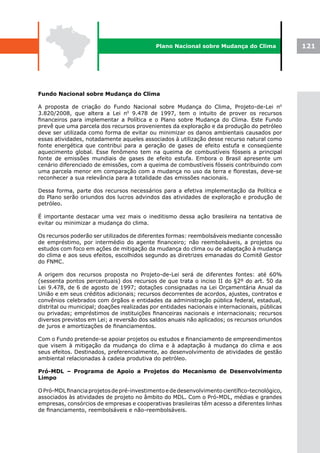 Plano Nacional sobre Mudança do Clima               121




Fundo Nacional sobre Mudança do Clima

A proposta de criação do Fundo Nacional sobre Mudança do Clima, Projeto-de-Lei n0
3.820/2008, que altera a Lei n0 9.478 de 1997, tem o intuito de prover os recursos
financeiros para implementar a Política e o Plano sobre Mudança do Clima. Este Fundo
prevê que uma parcela dos recursos provenientes da exploração e da produção do petróleo
deve ser utilizada como forma de evitar ou minimizar os danos ambientais causados por
essas atividades, notadamente aqueles associados à utilização desse recurso natural como
fonte energética que contribui para a geração de gases de efeito estufa e conseqüente
aquecimento global. Esse fenômeno tem na queima de combustíveis fósseis a principal
fonte de emissões mundiais de gases de efeito estufa. Embora o Brasil apresente um
cenário diferenciado de emissões, com a queima de combustíveis fósseis contribuindo com
uma parcela menor em comparação com a mudança no uso da terra e florestas, deve-se
reconhecer a sua relevância para a totalidade das emissões nacionais.

Dessa forma, parte dos recursos necessários para a efetiva implementação da Política e
do Plano serão oriundos dos lucros advindos das atividades de exploração e produção de
petróleo.

É importante destacar uma vez mais o ineditismo dessa ação brasileira na tentativa de
evitar ou minimizar a mudança do clima.

Os recursos poderão ser utilizados de diferentes formas: reembolsáveis mediante concessão
de empréstimo, por intermédio do agente financeiro; não reembolsáveis, a projetos ou
estudos com foco em ações de mitigação da mudança do clima ou de adaptação à mudança
do clima e aos seus efeitos, escolhidos segundo as diretrizes emanadas do Comitê Gestor
do FNMC.

A origem dos recursos proposta no Projeto-de-Lei será de diferentes fontes: até 60%
(sessenta pontos percentuais) dos recursos de que trata o inciso II do §2º do art. 50 da
Lei 9.478, de 6 de agosto de 1997; dotações consignadas na Lei Orçamentária Anual da
União e em seus créditos adicionais; recursos decorrentes de acordos, ajustes, contratos e
convênios celebrados com órgãos e entidades da administração pública federal, estadual,
distrital ou municipal; doações realizadas por entidades nacionais e internacionais, públicas
ou privadas; empréstimos de instituições financeiras nacionais e internacionais; recursos
diversos previstos em Lei; a reversão dos saldos anuais não aplicados; os recursos oriundos
de juros e amortizações de financiamentos.

Com o Fundo pretende-se apoiar projetos ou estudos e financiamento de empreendimentos
que visem à mitigação da mudança do clima e à adaptação à mudança do clima e aos
seus efeitos. Destinados, preferencialmente, ao desenvolvimento de atividades de gestão
ambiental relacionadas à cadeia produtiva do petróleo.

Pró-MDL – Programa de Apoio a Projetos do Mecanismo de Desenvolvimento
Limpo

O Pró-MDL financia projetos de pré-investimento e de desenvolvimento científico-tecnológico,
associados às atividades de projeto no âmbito do MDL. Com o Pró-MDL, médias e grandes
empresas, consórcios de empresas e cooperativas brasileiras têm acesso a diferentes linhas
de financiamento, reembolsáveis e não-reembolsáveis.
 