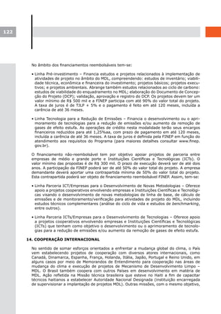 122




        No âmbito dos financiamentos reembolsáveis tem-se:

        • Linha Pré-investimento – Financia estudos e projetos relacionados à implementação de
          atividades de projeto no âmbito do MDL, compreendendo: estudos de inventário; viabili-
          dade técnica, econômica e financeira do investimento; projetos básicos; projetos execu-
          tivos; e projetos ambientais. Abrange também estudos relacionados ao ciclo de carbono:
          estudos de viabilidade do enquadramento no MDL; elaboração do Documento de Concep-
          ção do Projeto (DCP); validação, aprovação e registro do DCP. Os projetos devem ter um
          valor mínimo de R$ 500 mil e a FINEP participa com até 90% do valor total do projeto.
          A taxa de juros é de TJLP + 5% e o pagamento é feito em até 120 meses, incluída a
          carência de até 36 meses.

        • Linha Tecnologia para a Redução de Emissões – Financia o desenvolvimento ou o apri-
          moramento de tecnologias para a redução de emissões e/ou aumento da remoção de
          gases de efeito estufa. As operações de crédito nesta modalidade terão seus encargos
          financeiros reduzidos para até 1,25%aa, com prazo de pagamento em até 120 meses,
          incluída a carência de até 36 meses. A taxa de juros é definida pela FINEP em função do
          atendimento aos requisitos do Programa (para maiores detalhes consultar www.finep.
          gov.br).

        O financiamento não-reembolsável tem por objetivo apoiar projetos de parceria entre
        empresas de médio e grande porte e Instituições Científicas e Tecnológicas (ICTs). O
        valor mínimo das propostas é de R$ 300 mil. O prazo de execução deverá ser de até dois
        anos. A participação da FINEP poderá ser de até 50% do valor total do projeto. A empresa
        demandante deverá aportar uma contrapartida mínima de 50% do valor total do projeto.
        Esta contrapartida poderá ser objeto de financiamento reembolsável FINEP. Assim, tem-se:

        • Linha Parceria ICT/Empresas para o Desenvolvimento de Novas Metodologias – Oferece
          apoio a projetos cooperativos envolvendo empresas e Instituições Científicas e Tecnológi-
          cas visando o desenvolvimento de novas metodologias de linha de base, de cálculo de
          emissões e de monitoramento/verificação para atividades de projeto do MDL, incluindo
          estudos técnicos complementares (análise do ciclo de vida e estudos de benchmarking,
          entre outros).

        • Linha Parceria ICTs/Empresas para o Desenvolvimento de Tecnologias – Oferece apoio
          a projetos cooperativos envolvendo empresas e Instituições Científicas e Tecnológicas
          (ICTs) que tenham como objetivo o desenvolvimento ou o aprimoramento de tecnolo-
          gias para a redução de emissões e/ou aumento da remoção de gases de efeito estufa.

      14. COOPERAÇÃO INTERNACIONAL

        No sentido de somar esforços orientados a enfrentar a mudança global do clima, o País
        vem estabelecendo projetos de cooperação com diversos atores internacionais, como
        Canadá, Dinamarca, Espanha, França, Holanda, Itália, Japão, Portugal e Reino Unido, em
        alguns casos por meio de Memorandos de Entendimento para cooperação nas áreas de
        mudança do clima e execução de projetos de Mecanismo de Desenvolvimento Limpo –
        MDL. O Brasil também coopera com outros Países em desenvolvimento em matéria de
        MDL. Ação refletida na Missão técnica brasileira que esteve no Haiti a fim de capacitar
        técnicos haitianos a estabelecer Autoridade Nacional Designada (instituição encarregada
        de supervisionar a implantação de projetos MDL). Outras missões, com o mesmo objetivo,
 
