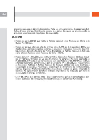 124




        diferentes estágios de domínio tecnológico. Trata-se, primordialmente, de cooperação Sul-
        Sul na área de energia. O continente africano e os países do espaço sul-americano são os
        principais usuários dessa modalidade de cooperação.

      15. LEGAIS

        • Projeto-de-Lei 3.535/08 que institui a Política Nacional sobre Mudança do Clima e dá
          Outras Providências.

        • Projeto-de-Lei que altera os arts. 6o e 50 da lei no 9.478, de 6 de agosto de 1997, que
          dispõe sobre a política energética nacional, as atividades relativas ao monopólio do petró-
          leo, institui o Conselho Nacional de Política Energética e a Agência Nacional do Petróleo,
          e cria o Fundo Nacional sobre Mudança do Clima – FNMC.

        • Projeto de Lei n0 1.991/2007, que institui a Política Nacional de Resíduos Sólidos e dá out-
          ras providências. O Projeto-de-Lei está tramitando no Congresso Nacional apensado ao
          PL 203/1991. O Projeto de Lei harmoniza-se com a Lei Federal n° 11.445/07 que instituiu
          a Política Nacional de Saneamento, e com a Lei federal n° 11.107/05, que regulamentou
          os Consórcios Públicos. A Política Nacional de Resíduos Sólidos traz como diretrizes a
          não geração, a redução, a reutilização, a reciclagem e o tratamento de resíduos sólidos,
          além da disposição final ambientalmente adequada dos rejeitos e a gestão integrada de
          resíduos. As ações trazem benefícios indiretos importantes na mitigação por meio da
          conservação de energia e materiais.

        • Lei nº 11.107 de 6 de abril de 2005 – Dispõe sobre normas gerais de contratação de con-
          sórcios públicos e dá outras providências (Incentivo aos Consórcios Municipais).
 