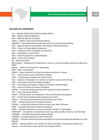 Plano Nacional sobre Mudança do Clima            125




RELAÇÃO DE ACRÔNIMOS

 A3P – Agenda Ambiental da Administração Pública
 AEB – Agência Espacial Brasileira
 ANA – Agência Nacional de Águas
 ANEEL – Agência Nacional de Energia Elétrica
 ANFAVEA – Associação Nacional dos Fabricantes de Veículos Automotores
 ANP – Agencia Nacional de Petróleo, Gás Natural e Biocombustíveis
 APPs – Áreas de Preservação Permanente
 Arpa – Programa Áreas Protegidas da Amazônia
 ASA – Articulação no Semi-Árido
 ASD – Áreas Susceptíveis á Desertificação
 BASA – Banco da Amazônia
 BB – Banco do Brasil
 BB Florestal – Programa de Investimento, Custeio e Comercialização Florestal do Banco do
 Brasil
 Bioerg – Centro de Inovação em Bioenergia
 BNB – Banco do Nordeste
 BNDES – Banco Nacional de Desenvolvimento Econômico e Social
 CCC – Conta Consumo de Combustíveis Fósseis
 CCIR – Certificado de Cadastro de Imóvel Rural
 CCS – Captura e Estocagem do Carbono ou Carbon Capture and Storage
 CDB – Convenção sobre Diversidade Biológica
 CDC – Convenção das Nações Unidas de Combate a Desertificação
 CDE – Conta de Desenvolvimento Energético
 CDPNB – Comitê de Desenvolvimento do Programa Nuclear Brasileiro
 CEF – Caixa Econômica Federal
 CGIEE – Comitê Gestor de Indicadores e Níveis de Eficiência Energética
 CIM – Comitê Interministerial sobre Mudança do Clima
 CIMGC – Comissão Interministerial sobre Mudança do Clima
 CNFP – Cadastro Nacional de Florestas Públicas
 CNIJMA – Conferência Nacional Infanto-Juvenil pelo Meio Ambiente
 CNPE – Conselho Nacional de Política Energética
 CNPq – Conselho Nacional de Desenvolvimento Científico e Tecnológico
 CODEVASF – Companhia de Desenvolvimento dos Vales do São Francisco e do Parnaíba
 CONABIO – Comissão Nacional de Biodiversidade
 CONAMA – Conselho Nacional do Meio Ambiente
 CONPET – Programa Nacional de Racionalização do Uso dos Derivados do Petróleo e do Gás
 Natural
 COPPE – Instituto Alberto Luiz Coimbra de Pós-Graduação e Pesquisa de Engenharia
 Copuos – Comitê para os Usos Pacíficos do Espaço Exterior
 