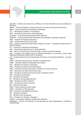 Plano Nacional sobre Mudança do Clima             127




IAG/USP – Instituto de Astronomia, Geofísica e Ciências Atmosféricas da Universidade de
São Paulo
IBAMA – Instituto Brasileiro do Meio Ambiente e dos Recursos Naturais Renováveis
IBGE – Instituto Brasileiro de Geografia e Estatística
ICT – Instituições Científicas e Tecnológicas
IETA – International Emissions Trade Association
III CNMA – III Conferência Nacional do Meio Ambiente
INMETRO – Instituto Nacional de Metrologia, Normalização e Qualidade Industrial
INPE – Instituto de Pesquisas Espaciais
INSA – Instituto Nacional do Semi-árido
IPCC – Painel Intergovernamental sobre Mudança do Clima – Intergovernmental Panel on
Climate Change
IPT – Instituto de Pesquisas Tecnológicas
ISO – International Organization for Standardization
KfW – Banco de Crédito para a Reconstrução e o Desenvolvimento Alemão
LBA – Programa de Grande Escala da Biosfera-Atmosfera na Amazônia (Large Scale
Biosphere-Atmosphere Experiment in Amazonia
LpT – Programa Nacional de Universalização do Acesso e Uso da Energia Elétrica – Luz para
Todos
MAPA – Ministério da Agricultura, Pecuária e Abastecimento
MBRE – Mercado Brasileiro de Redução de Emissões
MCT – Ministério da Ciência e Tecnologia
MDA – Ministério do Desenvolvimento Agrário
MDIC – Ministério do Desenvolvimento, Indústria e Comércio Exterior
MDL – Mecanismo de Desenvolvimento Limpo
MDS – Ministério do Desenvolvimento Social e Combate à Fome
MEC – Ministério da Educação
MF – Ministério da Fazenda
MI – Ministério da Integração Nacional
MMA – Ministério de Meio Ambiente
MME – Ministério de Minas e Energia
MP – Material Particulado
MPEG – Museu Paraense Emilio Goeldi
MPOG – Ministério do Planejamento
MRE – Ministério das Relações Exteriores
MS – Ministério da Saúde
MT – Ministério dos Transportes
MTE – Ministério do Trabalho e Emprego
NMVOC – Compostos orgânicos voláteis não metânicos
NUPERADE – Núcleo de Pesquisa em Recuperação de Solos Degradados e Combate à
Desertificação
 