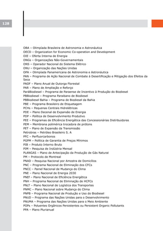 128




      OBA – Olimpíada Brasileira de Astronomia e Astronáutica
      OECD – Organization for Economic Co-operation and Development
      OIE – Oferta Interna de Energia
      ONGs – Organizações Não-Governamentais
      ONS – Operador Nacional do Sistema Elétrico
      ONU – Organização das Nações Unidas
      OPA – Olimpíada Panamericana de Astronomia e Astronáutica
      PAN – Programa de Ação Nacional de Combate à Desertificação e Mitigação dos Efeitos da
      Seca
      PAOF – Plano Anual de Outorga Florestal
      PAR – Plano de Ampliação e Reforço
      ParáBiodiesel – Programa de Paraense de Incentivo à Produção do Biodiesel
      PBBiodiesel – Programa Paraibano de Biodiesel
      PBBiodiesel Bahia – Programa de Biodiesel da Bahia
      PBE – Programa Brasileiro de Etiquetagem
      PCHs – Pequenas Centrais Hidrelétricas
      PDE – Plano Decenal de Expansão de Energia
      PDP – Política de Desenvolvimento Produtivo
      PEE – Programas de Eficiência Energética das Concessionárias Distribuidoras
      PEM – Membrana polimérica trocadora de prótons
      PET – Plano de Expansão da Transmissão
      Petrobras – Petróleo Brasileiro S. A
      PFC – Perfluorcarbonos
      PGPM – Política de Garantia de Preços Mínimos
      PIB – Produto Interno Bruto
      PIM – Pesquisa de Indústria Mensal
      PLANGAS – Plano de Antecipação da Produção de Gás Natural
      PM – Protocolo de Montreal
      PNAD – Pesquisa Nacional por Amostra de Domicílios
      PNC – Programa Nacional de Eliminação dos CFCs
      PNCC – Painel Nacional de Mudança do Clima
      PNE – Plano Nacional de Energia 2030
      PNEf – Plano Nacional de Eficiência Energética
      PNH – Programa Nacional de Eliminação de HCFCs
      PNLT – Plano Nacional de Logística dos Transportes
      PNMC – Plano Nacional sobre Mudança do Clima
      PNPB – Programa Nacional de Produção e Uso do Biodiesel
      PNUD – Programa das Nações Unidas para o Desenvolvimento
      PNUMA – Programa das Nações Unidas para o Meio Ambiente
      POPs – Poluentes Orgânicos Persistentes ou Persistent Organic Pollutants
      PPA – Plano Plurianual
 
