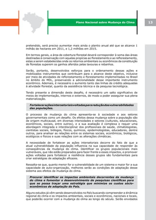 Plano Nacional sobre Mudança do Clima             13




pretendido, será preciso aumentar mais ainda o plantio anual até que se alcance 1
milhão de hectares em 2011, e 1,2 milhões em 2015.

Em termos gerais, a área de cobertura florestal deverá corresponder à soma das áreas
destinadas à conservação com aquelas propícias ao florestamento e ao reflorestamento,
estas a serem estabelecidas onde os retornos ambientais ou econômicos da constituição
de florestas superem os ganhos aferidos pelas lavouras e rebanhos.

Serão, portanto, desenvolvidos esforços para o ordenamento dessas ações e
mobilizados instrumentos que contribuam para o alcance deste objetivo, inclusive
por meio de atividades de reflorestamento e florestamento implementadas no Brasil
no âmbito do MDL, preservando a adicionalidade desse importante instrumento
econômico. Ademais, é necessário o aumento tanto das linhas de crédito adequadas
à atividade florestal, quanto da assistência técnica e da pesquisa tecnológica.

Tendo presente a dimensão deste desafio, é necessário um salto significativo de
meios de implementação, internos e externos, de modo a poder assegurar sua plena
materialização.

  Fortalecer ações intersetoriais voltadas para redução das vulnerabilidades
  das populações.

O processo de mudança do clima apresenta-se à sociedade e aos setores
governamentais como um desafio. Os efeitos dessa mudança sobre a população são
de origem multicausal, em diversas intensidades e setores (culturais, educacionais,
econômicos, sociais, entre outros), e a sua avaliação é complexa e requer uma
abordagem integrada e interdisciplinar dos profissionais de saúde, climatologistas,
cientistas sociais, biólogos, físicos, químicos, epidemiologistas, educadores, dentre
outros, para analisar as relações entre os sistemas sociais, econômicos, biológicos,
ecológicos e físicos e suas relações com as alterações climáticas.

A necessidade de fortalecer as ações intersetoriais decorre do fato de que a
atual vulnerabilidade da população influencia na sua capacidade de responder às
conseqüências da mudança do clima. Identificar os grupos populacionais mais
vulneráveis, que não estão preparados para fazer frente a esses impactos, e promover
ações voltadas para fortalecer a resiliência desses grupos são fundamentais para
criar estratégias de adaptação eficazes.

Ressalta-se que, quanto menor for a vulnerabilidade de um sistema e maior for a sua
capacidade de auto-organização, melhores serão as condições de adaptação desse
sistema aos efeitos da mudança do clima.

  Procurar identificar os impactos ambientais decorrentes da mudança
  do clima e fomentar o desenvolvimento de pesquisas científicas para
  que se possa traçar uma estratégia que minimize os custos sócio-
  econômicos de adaptação do País.

Alguns estudos já vêm sendo desenvolvidos no País buscando compreender a dinâmica
regional do clima e os impactos ambientais, sociais e econômicos, nacionais e locais,
que poderão ocorrer com a mudança do clima ao longo do século. Serão envidados
 