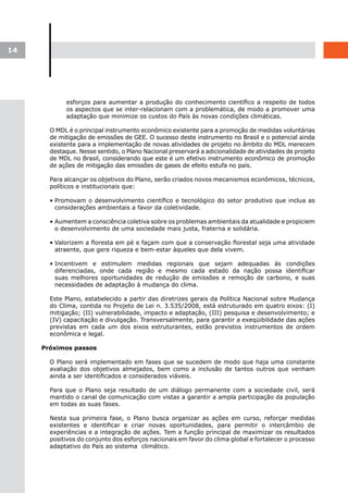 14




            esforços para aumentar a produção do conhecimento científico a respeito de todos
            os aspectos que se inter-relacionam com a problemática, de modo a promover uma
            adaptação que minimize os custos do País às novas condições climáticas.

       O MDL é o principal instrumento econômico existente para a promoção de medidas voluntárias
       de mitigação de emissões de GEE. O sucesso deste instrumento no Brasil e o potencial ainda
       existente para a implementação de novas atividades de projeto no âmbito do MDL merecem
       destaque. Nesse sentido, o Plano Nacional preservará a adicionalidade de atividades de projeto
       de MDL no Brasil, considerando que este é um efetivo instrumento econômico de promoção
       de ações de mitigação das emissões de gases de efeito estufa no país.

       Para alcançar os objetivos do Plano, serão criados novos mecanismos econômicos, técnicos,
       políticos e institucionais que:

       • Promovam o desenvolvimento científico e tecnológico do setor produtivo que inclua as
         considerações ambientais a favor da coletividade.

       • Aumentem a consciência coletiva sobre os problemas ambientais da atualidade e propiciem
         o desenvolvimento de uma sociedade mais justa, fraterna e solidária.

       • Valorizem a floresta em pé e façam com que a conservação florestal seja uma atividade
         atraente, que gere riqueza e bem-estar àqueles que dela vivem.

       • Incentivem e estimulem medidas regionais que sejam adequadas às condições
         diferenciadas, onde cada região e mesmo cada estado da nação possa identificar
         suas melhores oportunidades de redução de emissões e remoção de carbono, e suas
         necessidades de adaptação à mudança do clima.

       Este Plano, estabelecido a partir das diretrizes gerais da Política Nacional sobre Mudança
       do Clima, contida no Projeto de Lei n. 3.535/2008, está estruturado em quatro eixos: (I)
       mitigação; (II) vulnerabilidade, impacto e adaptação, (III) pesquisa e desenvolvimento; e
       (IV) capacitação e divulgação. Transversalmente, para garantir a exeqüibilidade das ações
       previstas em cada um dos eixos estruturantes, estão previstos instrumentos de ordem
       econômica e legal.

     Próximos passos

       O Plano será implementado em fases que se sucedem de modo que haja uma constante
       avaliação dos objetivos almejados, bem como a inclusão de tantos outros que venham
       ainda a ser identificados e considerados viáveis.

       Para que o Plano seja resultado de um diálogo permanente com a sociedade civil, será
       mantido o canal de comunicação com vistas a garantir a ampla participação da população
       em todas as suas fases.

       Nesta sua primeira fase, o Plano busca organizar as ações em curso, reforçar medidas
       existentes e identificar e criar novas oportunidades, para permitir o intercâmbio de
       experiências e a integração de ações. Tem a função principal de maximizar os resultados
       positivos do conjunto dos esforços nacionais em favor do clima global e fortalecer o processo
       adaptativo do País ao sistema climático.
 