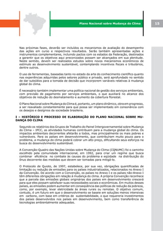 Plano Nacional sobre Mudança do Clima             15




 Nas próximas fases, deverão ser incluídos os mecanismos de avaliação do desempenho
 das ações em curso e respectivos resultados. Serão também apresentadas ações e
 instrumentos complementares, incluindo pactos com os estados da Federação, destinados
 a garantir que os objetivos aqui preconizados possam ser alcançados em sua plenitude.
 Neste sentido, devem ser realizados estudos sobre novos mecanismos econômicos de
 estímulo ao desenvolvimento sustentável, contemplando incentivos fiscais e tributários,
 dentre outros.

 O uso de ferramentas, baseadas tanto no estado da arte do conhecimento científico quanto
 nas experiências adquiridas pelos setores público e privado, será aprofundado no sentido
 de dar subsídios para a tomada de decisão que incorporem variáveis relativas à mudança
 global do clima.

 É necessário também implementar uma política nacional de gestão dos serviços ambientais,
 com previsão de pagamento por serviços ambientais, o que auxiliará no alcance dos
 objetivos de redução do desmatamento e aumento da cobertura florestal.

 O Plano Nacional sobre Mudança do Clima é, portanto, um plano dinâmico, obra em progresso,
 a ser reavaliado constantemente para que possa ser implementado em consonância com
 os desejos e desígnios da sociedade brasileira.

I – HISTÓRICO E PROCESSO DE ELABORAÇÃO DO PLANO NACIONAL SOBRE MU-
DANÇA DO CLIMA

 Segundo os relatórios dos Grupos de Trabalho do Painel Intergovernamental sobre Mudança
 do Clima – IPCC, as atividades humanas contribuem para a mudança global do clima. Os
 impactos ambientais decorrentes afetarão a todos, mas principalmente os mais pobres e
 vulneráveis. Para os países em desenvolvimento, que contribuíram muito pouco para o
 problema, a mudança do clima poderá cobrar um alto preço, dificultando seus esforços na
 busca do desenvolvimento sustentável.

 A Convenção-Quadro das Nações Unidas sobre Mudança do Clima (CQNUMC) foi o caminho
 escolhido pela comunidade internacional, em 1992, para criar um regime que busca
 combinar eficiência no combate às causas do problema e eqüidade na distribuição do
 ônus decorrente das medidas que devem ser tomadas para mitigá-lo.

 O Protocolo de Quioto, de 1997, estabelece, por sua vez, obrigações quantificadas de
 limitação ou redução de emissões para os países industrializados, relacionados no Anexo I
 da Convenção. De acordo com a Convenção, os países no Anexo I e os países não-Anexo I
 têm diferentes obrigações em relação à mudança do clima. A própria Convenção reconhece
 que a parcela das emissões globais originárias dos países em desenvolvimento crescerá
 para que eles possam satisfazer suas necessidades sociais e econômicas. Em muitos desses
 países, as emissões podem aumentar em conseqüência das políticas de redução da pobreza,
 como, por exemplo, levar eletricidade às áreas rurais ou remotas. O objetivo comum,
 contudo, é um futuro em que o desenvolvimento se baseie em soluções menos intensivas
 em carbono, com base em critérios de sustentabilidade, o que requereria investimentos
 dos países desenvolvidos nos países em desenvolvimento, bem como transferência de
 tecnologias ambientalmente adequadas.
 