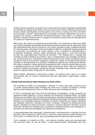 16




       O Brasil não tem, portanto, de acordo com o regime da Convenção, obrigações quantificadas
       de limitação ou redução de emissões. Contudo, o País não se omite e está atuando de forma
       decisiva, dando contribuições concretas para a luta contra a mudança do clima. No âmbito
       da Convenção, o Brasil é responsável por numerosas iniciativas importantes, tais como a
       proposta que originou o Mecanismo de Desenvolvimento Limpo (MDL) e o modelo para
       oferecer incentivos positivos para a redução de emissões provenientes de desmatamento
       em países em desenvolvimento.

       Além disso, são vários os programas governamentais e as iniciativas no Brasil que estão
       acarretando reduções importantes das emissões de gases de efeito estufa, alguns dos quais
       são responsáveis pelo fato de o Brasil ter uma matriz energética limpa, comparativamente
       aos demais países, com baixos níveis de emissões de GEE por unidade de energia produzida
       ou consumida. As iniciativas em outros setores, como o combate ao desmatamento e
       a eficiência energética, também estão contribuindo para reduzir a curva das emissões
       de GEE não controlados pelo Protocolo de Montreal – PM. Medidas para a redução das
       emissões de GEE antrópicas por fontes e para o fortalecimento das remoções antrópicas
       por sumidouros de CO2 no território nacional apresentam tanto caráter obrigatório quanto
       voluntário. Dentre as de caráter obrigatório, podem ser citadas as medidas nacionais para
       combate ao desmatamento e as políticas mandatórias relativas aos combustíveis fósseis.
       De caráter voluntário, o Brasil participa ativamente do MDL e está envidando esforços para
       o estabelecimento de um Fundo Nacional sobre Mudança do Clima, além de medidas de
       incentivo à eficiência energética, gestão de resíduos, produção limpa, sistemas agro-silvo-
       pastoris e plantio direto na agricultura, entre outras.

       Nessa direção, dispositivos institucionais criados, nos últimos anos, como os a seguir
       mencionados, são um alicerce fundamental para dar efetividade e legitimidade a esses
       esforços.

     Comitê Interministerial sobre Mudança do Clima (CIM )

       Em novembro de 2007, foi promulgado o Decreto n° 6.263, pelo qual o governo criou
       o Comitê Interministerial sobre Mudança do Clima com a função de elaborar a Política
       Nacional sobre Mudança do Clima e o Plano Nacional sobre Mudança do Clima.

       O CIM é coordenado pela Casa Civil da Presidência da República, sendo composto por
       dezessete órgãos federais e o Fórum Brasileiro de Mudanças Climáticas-FBMC. Os órgãos
       federais que o compõem são: Ministério da Agricultura, Pecuária e Abastecimento, Ministério
       da Ciência e Tecnologia, Ministério da Defesa, Ministério da Educação, Ministério da Fazenda,
       Ministério da Integração Nacional, Ministério da Saúde, Ministério das Cidades, Ministério
       das Relações Exteriores, Ministério de Minas e Energia, Ministério do Desenvolvimento
       Agrário, Ministério do Desenvolvimento, Indústria e Comércio Exterior, Ministério do Meio
       Ambiente, Ministério do Planejamento, Orçamento e Gestão, Ministério dos Transportes, e
       Secretaria de Assuntos Estratégicos da Presidência da República.

       A responsabilidade pela elaboração, implementação, monitoramento e avaliação do Plano
       Nacional sobre Mudança do Clima ficou a cargo do Grupo Executivo sobre Mudança do
       Clima (GEx), no âmbito do CIM, que é coordenado pelo Ministério do Meio Ambiente.

       Como resultado do trabalho do GEx – que realizou reuniões quase que semanalmente
       nos primeiros meses do ano de 2008 – sendo posteriormente referendado pelo CIM,
 