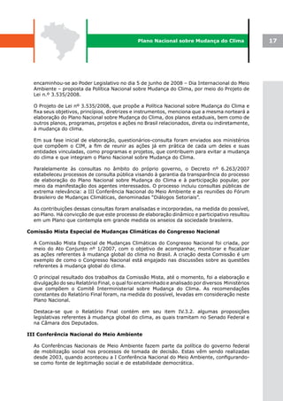 Plano Nacional sobre Mudança do Clima               17




  encaminhou-se ao Poder Legislativo no dia 5 de junho de 2008 – Dia Internacional do Meio
  Ambiente – proposta da Política Nacional sobre Mudança do Clima, por meio do Projeto de
  Lei n.º 3.535/2008.

  O Projeto de Lei nº 3.535/2008, que propõe a Política Nacional sobre Mudança do Clima e
  fixa seus objetivos, princípios, diretrizes e instrumentos, menciona que a mesma norteará a
  elaboração do Plano Nacional sobre Mudança do Clima, dos planos estaduais, bem como de
  outros planos, programas, projetos e ações no Brasil relacionados, direta ou indiretamente,
  à mudança do clima.

  Em sua fase inicial de elaboração, questionários-consulta foram enviados aos ministérios
  que compõem o CIM, a fim de reunir as ações já em prática de cada um deles e suas
  entidades vinculadas, como programas e projetos, que contribuem para evitar a mudança
  do clima e que integram o Plano Nacional sobre Mudança do Clima.

  Paralelamente às consultas no âmbito do próprio governo, o Decreto nº 6.263/2007
  estabeleceu processos de consulta pública visando à garantia da transparência do processo
  de elaboração do Plano Nacional sobre Mudança do Clima e à participação popular, por
  meio da manifestação dos agentes interessados. O processo incluiu consultas públicas de
  extrema relevância: a III Conferência Nacional do Meio Ambiente e as reuniões do Fórum
  Brasileiro de Mudanças Climáticas, denominadas “Diálogos Setoriais”.

  As contribuições dessas consultas foram analisadas e incorporadas, na medida do possível,
  ao Plano. Há convicção de que este processo de elaboração dinâmico e participativo resultou
  em um Plano que contempla em grande medida os anseios da sociedade brasileira.

Comissão Mista Especial de Mudanças Climáticas do Congresso Nacional

  A Comissão Mista Especial de Mudanças Climáticas do Congresso Nacional foi criada, por
  meio do Ato Conjunto nº 1/2007, com o objetivo de acompanhar, monitorar e fiscalizar
  as ações referentes à mudança global do clima no Brasil. A criação desta Comissão é um
  exemplo de como o Congresso Nacional está engajado nas discussões sobre as questões
  referentes à mudança global do clima.

  O principal resultado dos trabalhos da Comissão Mista, até o momento, foi a elaboração e
  divulgação do seu Relatório Final, o qual foi encaminhado e analisado por diversos Ministérios
  que compõem o Comitê Interministerial sobre Mudança do Clima. As recomendações
  constantes do Relatório Final foram, na medida do possível, levadas em consideração neste
  Plano Nacional.

  Destaca-se que o Relatório Final contém em seu item IV.3.2. algumas proposições
  legislativas referentes à mudança global do clima, as quais tramitam no Senado Federal e
  na Câmara dos Deputados.

III Conferência Nacional do Meio Ambiente

  As Conferências Nacionais de Meio Ambiente fazem parte da política do governo federal
  de mobilização social nos processos de tomada de decisão. Estas vêm sendo realizadas
  desde 2003, quando aconteceu a I Conferência Nacional do Meio Ambiente, configurando-
  se como fonte de legitimação social e de estabilidade democrática.
 