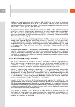 18




       A III Conferência Nacional do Meio Ambiente (III CNMA) teve como tema as Mudanças
       Climáticas. Foram mobilizadas mais de 115.000 pessoas em todo o País por meio da
       realização de 566 conferências municipais, 153 regionais e 26 estaduais. A plenária nacional
       contou com a participação de 1.104 delegados.

       Os objetivos centrais da III CNMA foram promover o debate sobre o tema mudanças
       climáticas e oferecer propostas para a formulação do Plano Nacional sobre Mudança do
       Clima. As propostas ou deliberações foram divididas por eixos temáticos, a saber: Mitigação,
       Adaptação, Pesquisa e Desenvolvimento Tecnológico, e Educação e Cidadania Ambiental
       (Capacitação e Disseminação).

       No eixo temático mitigação, as deliberações foram divididas setorialmente em: florestas,
       agropecuária, energia, resíduos, edificações, indústria, e transporte. No eixo adaptação,
       as deliberações foram definidas considerando os temas: saúde, recursos hídricos, zona
       costeira e marinha, agropecuária, assentamentos humanos, e ecossistemas naturais. Para
       os eixos pesquisa e desenvolvimento tecnológico e educação e cidadania ambiental, não
       houve divisão.

       O debate aberto propiciou a divulgação e o conhecimento por parte da sociedade dos
       aspectos relacionados à mudança do clima, contextualizando-se os setores indicados
       acima, e fornecendo informações relevantes sobre as emissões brasileiras, constantes no
       Inventário de Emissões e Remoções Antrópicas de Gases de Efeito Estufa não Controlados
       pelo Protocolo de Montreal.

     Fórum Brasileiro de Mudanças Climáticas

       Para trazer o tema ao seio da sociedade, foi criado o Fórum Brasileiro de Mudanças Climáticas
       (FBMC) pelo Decreto nº 3.515 de 20 de junho de 2000, tendo como objetivo ”conscientizar
       e mobilizar a sociedade para a discussão e tomada de decisão” sobre os impactos das
       emissões de gases, por atividades humanas, que intensificam o efeito estufa.

       O FBMC é presidido pelo Presidente da República, e tem como membros Ministros de
       Estado, Presidentes de Agências Reguladoras, Secretários Estaduais de Meio Ambiente,
       representantes do Setor Empresarial, da Sociedade Civil, da Academia e de Organizações
       Não-Governamentais. O Fórum tem um Secretário Executivo nomeado pelo Presidente
       da República com a atribuição de organizar a pauta e participar das reuniões, bem como
       adotar medidas para a execução dos trabalhos e atividades.

       Em abril de 2007, o Presidente da República, acatando sugestão do Ministério de Meio
       Ambiente (MMA) e da Secretaria Executiva do Fórum Brasileiro de Mudanças Climáticas
       (FBMC), colocou na pauta de atividades de governo a elaboração de um plano, inicialmente
       denominado “Plano de Ação Nacional de Enfretamento das Mudanças Climáticas”, orientado
       a estruturar e coordenar as ações de governo concernentes às repercussões do aquecimento
       global advindo das atividades antropogênicas.

       Como forma de atender a essa demanda, o FBMC promoveu diversas reuniões que
       culminaram na elaboração de um documento de referência intitulado “Proposta do FBMC
       para o Plano de Ação Nacional de Enfrentamento das Mudanças Climáticas”, sendo este
       entregue ao Presidente da República.
 
