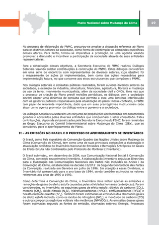 Plano Nacional sobre Mudança do Clima                 19




  No processo de elaboração do PNMC, procurou-se ampliar a discussão referente ao Plano
  para os distintos setores da sociedade, como forma de contemplar as demandas específicas
  desses atores. Para tanto, tornou-se imperativa a promoção de uma agenda visando
  promover a discussão e incentivar a participação da sociedade através de suas entidades
  representativas.

  Para a consecução desses objetivos, a Secretaria Executiva do FBMC realizou Diálogos
  Setoriais visando coletar contribuições à construção do PNMC. Estes diálogos consistiram
  em uma série de encontros com representantes de diversos setores, cujo objetivo foi
  o mapeamento de ações já implementadas, bem como das ações necessárias para
  implementação futura, no que concerne aos eixos estruturantes que compõem o PNMC.

  Nos diálogos setoriais e consultas públicas realizados, foram ouvidos diversos setores da
  sociedade, a exemplo da indústria, silvicultura, financeiro, agricultura, floresta e mudança
  de uso da terra, movimento municipalista, além da sociedade civil e ONGs. Uma vez que
  o processo de criação do Plano prevê revisões periódicas, os diálogos com a sociedade
  devem adotar uma dinâmica de consulta que permita a esta uma contínua interlocução
  com os gestores públicos responsáveis pela atualização do plano. Nesse contexto, o FBMC
  tem papel de relevante importância, dado que em suas prerrogativas institucionais cabe
  atuar como agente promotor do diálogo entre o governo e a sociedade.

  Os Diálogos Setoriais suscitaram um conjunto de proposições apresentadas em documentos
  gerados e aprovados pelas diversas entidades que compunham o setor consultado. Estas
  contribuições, depois de sistematizadas pela Secretaria Executiva do FBMC, foram remetidas
  ao Grupo Executivo do Comitê Interministerial sobre Mudanças do Clima (GEx), que as
  considerou para o aperfeiçoamento do Plano.

II – AS EMISSÕES NO BRASIL E O PROCESSO DE APRIMORAMENTO DE INVENTÁRIOS

  O Brasil, como País signatário da Convenção-Quadro das Nações Unidas sobre Mudança do
  Clima (Convenção do Clima), tem como uma de suas principais obrigações a elaboração e
  atualização periódica do Inventário Nacional de Emissões e Remoções Antrópicas de Gases
  de Efeito Estufa não Controlados pelo Protocolo de Montreal (Inventário).

  O Brasil submeteu, em dezembro de 2004, sua Comunicação Nacional Inicial à Convenção
  do Clima, contendo seu primeiro Inventário. A elaboração do Inventário seguiu as Diretrizes
  para a Elaboração das Comunicações Nacionais das Partes não Incluídas no Anexo I da
  Convenção do Clima, estabelecidas na decisão 10/CP.2 da Segunda Conferência das Partes
  da Convenção, realizada em Genebra em julho de 1996. Em atenção a essas Diretrizes, o
  Inventário foi apresentado para o ano base de 1994, sendo também estimados os valores
  referentes aos anos de 1990 a 1993.

  Como determina a Convenção do Clima, o Inventário deve incluir apenas as emissões e
  remoções de gases de efeito estufa causadas pelas atividades humanas (antrópicas). Foram
  considerados, no inventário, os seguintes gases de efeito estufa: dióxido de carbono (CO2),
  metano (CH4), óxido nitroso (N2O), hidrofluorcarbonos (HFCs), perfluorcarbonos (PFCs) e
  hexafluoreto de enxofre (SF6). Também foram estimadas as emissões dos chamados gases
  de efeito estufa indireto, como os óxidos de nitrogênio (NOx), o monóxido de carbono (CO)
  e outros compostos orgânicos voláteis não metânicos (NMVOCs). As emissões desses gases
  foram estimadas segundo as fontes de emissão, chamadas setores: Energia, Processos
 