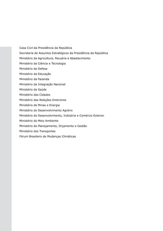 Casa Civil da Presidência da República
Secretaria de Assuntos Estratégicos da Presidência da República
Ministério da Agricultura, Pecuária e Abastecimento
Ministério da Ciência e Tecnologia
Ministério da Defesa
Ministério da Educação
Ministério da Fazenda
Ministério da Integração Nacional
Ministério da Saúde
Ministério das Cidades
Ministério das Relações Exteriores
Ministério de Minas e Energia
Ministério do Desenvolvimento Agrário
Ministério do Desenvolvimento, Indústria e Comércio Exterior
Ministério do Meio Ambiente
Ministério do Planejamento, Orçamento e Gestão
Ministério dos Transportes
Fórum Brasileiro de Mudanças Climáticas
 