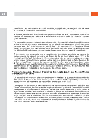 20




       Industriais, Uso de Solventes e Outros Produtos, Agropecuária, Mudança no Uso da Terra
       e Florestas, e Tratamento de Resíduos.

       A elaboração do Inventário foi norteada pelas diretrizes do IPCC, e envolveu importante
       parcela da comunidade científica e empresarial brasileira, além de diversos setores
       governamentais.

       Da mesma forma que o País realiza seus inventários, alguns estados brasileiros já tomaram
       a mesma iniciativa. É o caso do Estado do Rio de Janeiro que realizou o primeiro inventário
       estadual, em 2007, relativamente ao ano de 2005. Do mesmo modo, o Estado de Minas
       Gerais deve concluir seu inventário também para o ano de 2005, ainda em 2008. O Estado
       de São Paulo já iniciou seus estudos e deve, brevemente, ter seu inventário concluído.

       É importante que se ressalte que o propósito dos inventários estaduais ou mesmo de
       cidades, como é o caso do inventário da Cidade do Rio de Janeiro (ano base 1999) e do
       Município de São Paulo (ano base 2003), não se destina a ter um valor somado para compor
       um inventário nacional mesmo que sua prática estivesse disseminada no País. Questões de
       ordem metodológica e mesmo de ordem gerencial impedem que tal prática seja adotada.
       A relevância desses inventários consiste no aprimoramento do conhecimento: da dinâmica
       econômica que produz gases de efeito estufa, das fontes de emissão, dos sumidouros, das
       oportunidades de mitigação, e da elaboração de políticas locais.

     Primeira Comunicação Nacional Brasileira à Convenção Quadro das Nações Unidas
     sobre Mudança do Clima

       Os resultados do Inventário Brasileiro encontram-se na tabela 1, que resume as estimativas
       das emissões de gases de efeito estufa, para o ano base 1994, separados por setores e
       acompanhados do percentual de crescimento em relação às de 1990.

       Como pode ser observado, o Brasil apresenta um perfil de emissões diferente daqueles dos
       países desenvolvidos, em que as emissões provenientes da queima de combustíveis fósseis
       representam a maior parte das emissões. Em setores importantes para o Brasil, como a
       agricultura e a mudança no uso da terra e florestas, houve necessidade de desenvolvimento
       de metodologia adequada às características nacionais. Nesses setores, os fatores de emissão
       sugeridos pelo IPCC e usados na falta de estimativas para as condições brasileiras podem
       não refletir, necessariamente, a realidade brasileira. Onde possível, novas pesquisas foram
       realizadas no Brasil, tendo sido encontrados, em alguns casos, valores significativamente
       diferentes daqueles sugeridos pelo IPCC.
 