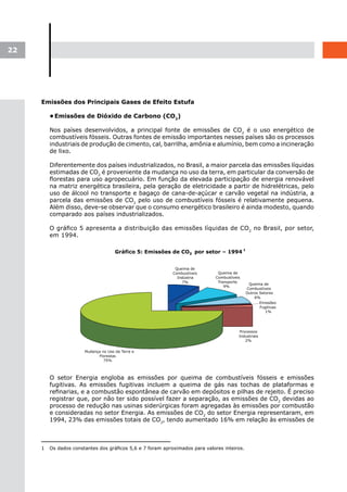 22




     Emissões dos Principais Gases de Efeito Estufa

         •	
          Emissões de Dióxido de Carbono (CO2)

         Nos países desenvolvidos, a principal fonte de emissões de CO2 é o uso energético de
         combustíveis fósseis. Outras fontes de emissão importantes nesses países são os processos
         industriais de produção de cimento, cal, barrilha, amônia e alumínio, bem como a incineração
         de lixo.

         Diferentemente dos países industrializados, no Brasil, a maior parcela das emissões líquidas
         estimadas de CO2 é proveniente da mudança no uso da terra, em particular da conversão de
         florestas para uso agropecuário. Em função da elevada participação de energia renovável
         na matriz energética brasileira, pela geração de eletricidade a partir de hidrelétricas, pelo
         uso de álcool no transporte e bagaço de cana-de-açúcar e carvão vegetal na indústria, a
         parcela das emissões de CO2 pelo uso de combustíveis fósseis é relativamente pequena.
         Além disso, deve-se observar que o consumo energético brasileiro é ainda modesto, quando
         comparado aos países industrializados.

         O gráfico 5 apresenta a distribuição das emissões líquidas de CO2 no Brasil, por setor,
         em 1994.




         O setor Energia engloba as emissões por queima de combustíveis fósseis e emissões
         fugitivas. As emissões fugitivas incluem a queima de gás nas tochas de plataformas e
         refinarias, e a combustão espontânea de carvão em depósitos e pilhas de rejeito. É preciso
         registrar que, por não ter sido possível fazer a separação, as emissões de CO2 devidas ao
         processo de redução nas usinas siderúrgicas foram agregadas às emissões por combustão
         e consideradas no setor Energia. As emissões de CO2 do setor Energia representaram, em
         1994, 23% das emissões totais de CO2, tendo aumentado 16% em relação às emissões de



     1   Os dados constantes dos gráficos 5,6 e 7 foram aproximados para valores inteiros.
 