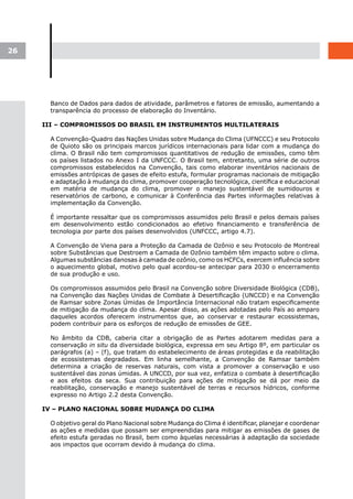 26




       Banco de Dados para dados de atividade, parâmetros e fatores de emissão, aumentando a
       transparência do processo de elaboração do Inventário.

     III – COMPROMISSOS DO BRASIL EM INSTRUMENTOS MULTILATERAIS

       A Convenção-Quadro das Nações Unidas sobre Mudança do Clima (UFNCCC) e seu Protocolo
       de Quioto são os principais marcos jurídicos internacionais para lidar com a mudança do
       clima. O Brasil não tem compromissos quantitativos de redução de emissões, como têm
       os países listados no Anexo I da UNFCCC. O Brasil tem, entretanto, uma série de outros
       compromissos estabelecidos na Convenção, tais como elaborar inventários nacionais de
       emissões antrópicas de gases de efeito estufa, formular programas nacionais de mitigação
       e adaptação à mudança do clima, promover cooperação tecnológica, científica e educacional
       em matéria de mudança do clima, promover o manejo sustentável de sumidouros e
       reservatórios de carbono, e comunicar à Conferência das Partes informações relativas à
       implementação da Convenção.

       É importante ressaltar que os compromissos assumidos pelo Brasil e pelos demais países
       em desenvolvimento estão condicionados ao efetivo financiamento e transferência de
       tecnologia por parte dos países desenvolvidos (UNFCCC, artigo 4.7).

       A Convenção de Viena para a Proteção da Camada de Ozônio e seu Protocolo de Montreal
       sobre Substâncias que Destroem a Camada de Ozônio também têm impacto sobre o clima.
       Algumas substâncias danosas à camada de ozônio, como os HCFCs, exercem influência sobre
       o aquecimento global, motivo pelo qual acordou-se antecipar para 2030 o encerramento
       de sua produção e uso.

       Os compromissos assumidos pelo Brasil na Convenção sobre Diversidade Biológica (CDB),
       na Convenção das Nações Unidas de Combate à Desertificação (UNCCD) e na Convenção
       de Ramsar sobre Zonas Úmidas de Importância Internacional não tratam especificamente
       de mitigação da mudança do clima. Apesar disso, as ações adotadas pelo País ao amparo
       daqueles acordos oferecem instrumentos que, ao conservar e restaurar ecossistemas,
       podem contribuir para os esforços de redução de emissões de GEE.

       No âmbito da CDB, caberia citar a obrigação de as Partes adotarem medidas para a
       conservação in situ da diversidade biológica, expressa em seu Artigo 8º, em particular os
       parágrafos (a) – (f), que tratam do estabelecimento de áreas protegidas e da reabilitação
       de ecossistemas degradados. Em linha semelhante, a Convenção de Ramsar também
       determina a criação de reservas naturais, com vista a promover a conservação e uso
       sustentável das zonas úmidas. A UNCCD, por sua vez, enfatiza o combate à desertificação
       e aos efeitos da seca. Sua contribuição para ações de mitigação se dá por meio da
       reabilitação, conservação e manejo sustentável de terras e recursos hídricos, conforme
       expresso no Artigo 2.2 desta Convenção.

     IV – PLANO NACIONAL SOBRE MUDANÇA DO CLIMA

       O objetivo geral do Plano Nacional sobre Mudança do Clima é identificar, planejar e coordenar
       as ações e medidas que possam ser empreendidas para mitigar as emissões de gases de
       efeito estufa geradas no Brasil, bem como àquelas necessárias à adaptação da sociedade
       aos impactos que ocorram devido à mudança do clima.
 