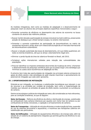 Plano Nacional sobre Mudança do Clima                27




  As medidas mitigadoras, bem como as medidas de adaptação e o desenvolvimento de
  pesquisas visam ao alcance dos principais objetivos específicos mencionados a seguir:

  • Fomentar aumentos de eficiência no desempenho dos setores da economia na busca
    constante do alcance das melhores práticas.

  • Buscar manter elevada a participação de energia renovável na matriz elétrica, preservando
    posição de destaque que o Brasil sempre ocupou no cenário internacional.

  • Fomentar o aumento sustentável da participação de biocombustíveis na matriz de
    transportes nacional e, ainda, atuar com vistas à estruturação de um mercado internacional
    de biocombustíveis sustentáveis.

  • Buscar a redução sustentada das taxas de desmatamento, em sua média quadrienal, em
    todos os biomas brasileiros, até que se atinja o desmatamento ilegal zero.

  • Eliminar a perda líquida da área de cobertura florestal no Brasil, até 2015.

  • Fortalecer ações   intersetoriais   voltadas   para   redução   das   vulnerabilidades   das
    populações.

  • Procurar identificar os impactos ambientais decorrentes da mudança do clima e fomentar
    o desenvolvimento de pesquisas científicas para que se possa traçar uma estratégia que
    minimize os custos sócio-econômicos de adaptação do País.

  O próximo item trata das oportunidades de mitigação nos principais setores emissores de
  gases de efeito estufa e das estratégias de ação visando maximizar o aproveitamento do
  potencial de mitigação que cada setor apresenta.

IV. 1 OPORTUNIDADES DE MITIGAÇÃO

  Entende-se por mitigação, as mudanças e substituições tecnológicas que reduzam o uso
  de recursos e as emissões por unidade de produção, bem como a implementação de
  medidas que reduzam as emissões de gases de efeito estufa e aumentem os sumidouros
  de carbono.

  Dentre as tecnologias e práticas de mitigação por setor, são consideradas as mais relevantes,
  para as condições brasileiras, as que se seguem:

  Setor de Energia – Melhoria da eficiência da oferta e distribuição de energia, substituição
  de combustíveis mais carbono-intensivos por aqueles com menor teor de carbono ou por
  combustíveis de fontes renováveis, e captação e armazenamento de carbono.

  Setor de Transportes – Utilização de veículos eficientes e modernização de frota, expansão
  do uso de sistemas ferroviários e aquaviários, e incentivos aos transportes coletivos em
  substituição aos particulares.

  Setor	de	Edificações – Utilização de equipamentos eficientes e de energia solar, além da
  adoção de um sistema de planejamento integrado que permita ganhos de eficiência no uso
  da energia.
 