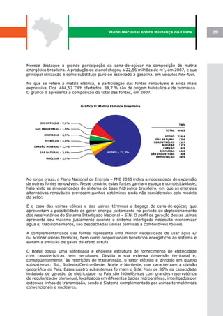 Plano Nacional sobre Mudança do Clima               29




Merece destaque a grande participação da cana-de-açúcar na composição da matriz
energética brasileira. A produção de etanol chegou a 22,56 milhões de m³, em 2007, e sua
principal utilização é como substituto puro ou associado à gasolina, em veículos flex-fuel.

No que se refere à matriz elétrica, a participação das fontes renováveis é ainda mais
expressiva. Dos 484,52 TWh ofertados, 88,7 % são de origem hidráulica e de biomassa.
O gráfico 9 apresenta a composição do total das fontes, em 2007.




No longo prazo, o Plano Nacional de Energia – PNE 2030 indica a necessidade de expansão
de outras fontes renováveis. Nesse cenário, estas fontes ganham espaço e competitividade,
haja visto as singularidades do sistema de base hidráulica brasileiro, em que as energias
alternativas renováveis provocam ganhos sistêmicos ainda não considerados pelo modelo
do setor.

É o caso das usinas eólicas e das usinas térmicas a bagaço de cana-de-açúcar, que
apresentam a possibilidade de gerar energia justamente no período de deplecionamento
dos reservatórios do Sistema Interligado Nacional – SIN. O perfil de geração dessas usinas
apresenta seu máximo justamente quando o sistema interligado necessita economizar
água e, tradicionalmente, são despachadas usinas térmicas a combustíveis fósseis.

A complementaridade das fontes representa uma menor necessidade de usar água e/
ou acionar usinas térmicas, bem como proporcionam benefícios energéticos ao sistema e
evitam a emissão de gases de efeito estufa.

O Brasil possui uma sofisticada e eficiente estrutura de fornecimento de eletricidade
com características bem peculiares. Devido a sua extensa dimensão territorial e,
conseqüentemente, às restrições de transmissão, o setor elétrico é dividido em quatro
subsistemas: Sul, Sudeste/Centro-Oeste, Norte e Nordeste, que caracterizam a divisão
geográfica do País. Esses quatro subsistemas formam o SIN. Mais de 85% da capacidade
instalada de geração de eletricidade no País são hidrelétricas com grandes reservatórios
de regularização plurianual, localizados em diferentes bacias hidrográficas, interligados por
extensas linhas de transmissão, sendo o Sistema complementado por usinas termelétricas
convencionais e nucleares.
 