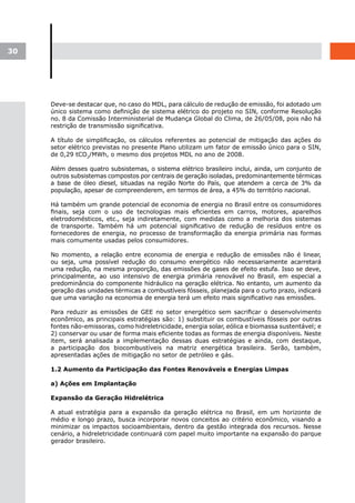 30




     Deve-se destacar que, no caso do MDL, para cálculo de redução de emissão, foi adotado um
     único sistema como definição de sistema elétrico do projeto no SIN, conforme Resolução
     no. 8 da Comissão Interministerial de Mudança Global do Clima, de 26/05/08, pois não há
     restrição de transmissão significativa.

     A título de simplificação, os cálculos referentes ao potencial de mitigação das ações do
     setor elétrico previstas no presente Plano utilizam um fator de emissão único para o SIN,
     de 0,29 tCO2/MWh, o mesmo dos projetos MDL no ano de 2008.

     Além desses quatro subsistemas, o sistema elétrico brasileiro inclui, ainda, um conjunto de
     outros subsistemas compostos por centrais de geração isoladas, predominantemente térmicas
     a base de óleo diesel, situadas na região Norte do País, que atendem a cerca de 3% da
     população, apesar de compreenderem, em termos de área, a 45% do território nacional.

     Há também um grande potencial de economia de energia no Brasil entre os consumidores
     finais, seja com o uso de tecnologias mais eficientes em carros, motores, aparelhos
     eletrodomésticos, etc., seja indiretamente, com medidas como a melhoria dos sistemas
     de transporte. Também há um potencial significativo de redução de resíduos entre os
     fornecedores de energia, no processo de transformação da energia primária nas formas
     mais comumente usadas pelos consumidores.

     No momento, a relação entre economia de energia e redução de emissões não é linear,
     ou seja, uma possível redução do consumo energético não necessariamente acarretará
     uma redução, na mesma proporção, das emissões de gases de efeito estufa. Isso se deve,
     principalmente, ao uso intensivo de energia primária renovável no Brasil, em especial a
     predominância do componente hidráulico na geração elétrica. No entanto, um aumento da
     geração das unidades térmicas a combustíveis fósseis, planejada para o curto prazo, indicará
     que uma variação na economia de energia terá um efeito mais significativo nas emissões.

     Para reduzir as emissões de GEE no setor energético sem sacrificar o desenvolvimento
     econômico, as principais estratégias são: 1) substituir os combustíveis fósseis por outras
     fontes não-emissoras, como hidreletricidade, energia solar, eólica e biomassa sustentável; e
     2) conservar ou usar de forma mais eficiente todas as formas de energia disponíveis. Neste
     item, será analisada a implementação dessas duas estratégias e ainda, com destaque,
     a participação dos biocombustíveis na matriz energética brasileira. Serão, também,
     apresentadas ações de mitigação no setor de petróleo e gás.

     1.2 Aumento da Participação das Fontes Renováveis e Energias Limpas

     a) Ações em Implantação

     Expansão da Geração Hidrelétrica

     A atual estratégia para a expansão da geração elétrica no Brasil, em um horizonte de
     médio e longo prazo, busca incorporar novos conceitos ao critério econômico, visando a
     minimizar os impactos socioambientais, dentro da gestão integrada dos recursos. Nesse
     cenário, a hidreletricidade continuará com papel muito importante na expansão do parque
     gerador brasileiro.
 