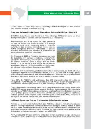 Plano Nacional sobre Mudança do Clima               33




(Santo Antônio – 3.150,4 MW, e Jirau – 3.300 MW) e de Belo Monte (11.182 MW) evitarão
uma emissão anual de 27 milhões de tCO2.

Programa de Incentivo às Fontes Alternativas de Energia Elétrica – PROINFA

O PROINFA é coordenado pelo Ministério de Minas e Energia (MME) e tem como seu braço
de implementação as Centrais Elétricas Brasileiras S.A. (Eletrobrás).

Regulamentado em 30 de março de 2004, momento
em que se iniciou sua implementação, o Programa
inaugurou uma nova estratégia para a inserção
sustentável das energias alternativas renováveis na
matriz energética brasileira, reforçando a política
brasileira de diversificação da matriz e de estímulo ao
desenvolvimento de fontes renováveis.

Em fevereiro de 2005, o Programa contratou, por meio
da Eletrobrás, 144 centrais geradoras, contemplando
19 estados da Federação, em um total de 3.299,40 MW
de potência instalada, sendo 1.422,92 MW de usinas
eólicas, 1.191,24 MW de PCHs e 685,24 MW de centrais
a biomassa, gerando 150.000 empregos em todo o País,
até o fim da implementação do programa em 2009.

O PROINFA tem investimentos, predominantemente do setor privado, de R$ 11 bilhões, e
os principais agentes financiadores são o BNDES, BASA, CEF, BB e BNB. A energia gerada
do total dos empreendimentos é de aproximadamente 12.000 GWh/ano, o que equivale a
duas vezes o consumo anual de um estado brasileiro de porte médio.

Hoje, 93% do PROINFA está viabilizado. Dos 144 empreendimentos, 60 estão em
operação (1.440,48 MW); 53 em construção (1.066,28 MW); e 21 com EPCs (Engenharia,
Fornecimento e Construção) contratadas, sem construção iniciada (461,14 MW).

Quanto às emissões de gases de efeito estufa, pode-se ressaltar que, com a implantação
do PROINFA, estima-se uma redução anual de 3 milhões de toneladas de CO2. Importante
salientar que o PROINFA é considerado adicional no âmbito do Mecanismo de Desenvolvimento
Limpo (MDL) e que os benefícios financeiros advindos da comercialização dos créditos de
carbono gerados pelos projetos serão revertidos para o consumidor final, reduzindo o
encargo do PROINFA e contribuindo para a modicidade tarifária.

Leilões de Compra de Energia Provenientes de Fontes Alternativas

Além do que já vem sendo implementado pelo PROINFA, o Governo Federal tem procurado
adequar a inserção das fontes alternativas renováveis às regras do Novo Modelo do Setor
Elétrico. Esta é a estratégia de dar continuidade à política de ampliação da participação das
fontes alternativas renováveis na matriz brasileira, em conformidade com a política setorial
de incentivo às fontes renováveis, iniciada com o PROINFA.

Assim, desde 2005 têm sido realizados leilões para compra e venda de energia elétrica, que
têm contado com a participação de fontes alternativas renováveis. Estas, entretanto, ainda
 