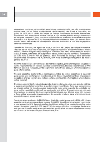 34




     necessitam, por vezes, de condições especiais de comercialização, por não se mostrarem
     competitivas com as fontes convencionais. Nesse sentido, destaca-se a realização, em
     junho de 2007, do 1º Leilão de Compra de Energia Proveniente de Fontes Alternativas,
     coordenado pelo Ministério de Minas e Energia, e cuja habilitação ficou a cargo da Empresa
     de Pesquisa Energética (EPE). Esse leilão proporcionará o acréscimo ao Sistema Interligado
     Nacional – SIN, a partir de 2010, de uma potência instalada total de 643,90 MW em novas
     usinas, sendo 541,90 MW de termelétricas movidas a biomassa e 102 MW de pequenas
     centrais hidrelétricas.

     Também foi realizado, em agosto de 2008, o 1º Leilão de Compra de Energia de Reserva.
     Trata-se de um novo tipo de certame, que objetiva incorporar a bioeletricidade na matriz
     elétrica, a fim de mitigar o risco hidrológico. Elaborado pelo MME, e executado por meio da
     ANEEL e da EPE, este leilão, em sua primeira edição, exclusiva para biomassa, acrescentará
     ao SIN mais 2.379,40 MW de potência. Este montante de energia deve demandar
     investimentos da ordem de R$ 4,5 bilhões, com início de entrega entre janeiro de 2009 e
     janeiro de 2010.

     Na linha de se buscar a diversificação da matriz energética, pela valorização de soluções de
     cunho regional tendo em vista os aspectos socioambientais, técnicos e econômicos, o MME
     também estuda a realização, ainda no primeiro semestre de 2009, de um leilão específico
     para a fonte eólica.

     No caso específico desta fonte, a realização periódica de leilões específicos é essencial
     para que se gere confiança nos investidores, a fim de que novos fabricantes e empresas de
     geração de energia venham a se instalar no País, promovendo a formação de uma indústria
     eólica nacional.

     Dentre os argumentos favoráveis à expansão do aproveitamento eólico para geração elétrica,
     a questão ambiental certamente é a que tem maior importância. Tanto que o crescimento
     da energia eólica no mundo aparece exatamente como uma resposta da sociedade por
     uma melhor qualidade ambiental no suprimento energético. O crescimento do mercado
     internacional e o avanço do desenvolvimento tecnológico, nos últimos anos, têm tornado
     a fonte eólica uma opção imprescindível, de presente e futuro, para o fornecimento de
     energia limpa em grande escala.

     Somando-se os resultados do PROINFA e os dos leilões, nota-se que, entre 2008 e 2010 está
     prevista a entrada em operação de mais de 7.000 MW de potência em energias renováveis,
     o que representa 18% das contratações dos últimos leilões. Esse montante não fica muito
     aquém dos pouco mais de 9.000 MW (23%) das usinas térmicas contratadas. Destaca-se
     que esta participação tende a ser cada vez mais significativa, em especial pelo crescimento
     do número de térmicas a bagaço de cana-de-açúcar.
 