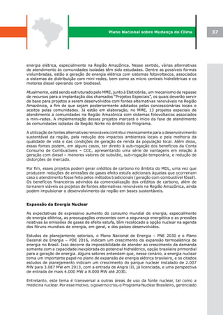 Plano Nacional sobre Mudança do Clima              37




energia elétrica, especialmente na Região Amazônica. Nesse sentido, várias alternativas
de atendimento às comunidades isoladas têm sido estudadas. Dentre as possíveis formas
vislumbradas, estão a geração de energia elétrica com sistemas fotovoltaicos, associados
a sistemas de distribuição com mini-redes, bem como as micro centrais hidrelétricas e os
motores diesel operando com biodiesel.

Atualmente, está sendo estruturado pelo MME, junto à Eletrobrás, um mecanismo de repasse
de recursos para a implantação dos chamados “Projetos Especiais”, os quais deverão servir
de base para projetos a serem desenvolvidos com fontes alternativas renováveis na Região
Amazônica, a fim de que sejam posteriormente adotados pelas concessionárias locais e
aceitos pelas comunidades. Já estão em elaboração, no MME, 13 projetos especiais de
atendimento a comunidades na Região Amazônica com sistemas fotovoltaicos associados
a mini-redes. A implementação desses projetos marcará o início da fase de atendimento
às comunidades isoladas da Região Norte no âmbito do Programa.

A utilização de fontes alternativas renováveis contribui imensamente para o desenvolvimento
sustentável da região, pela redução dos impactos ambientais locais e pela melhoria da
qualidade de vida e das condições de geração de renda da população local. Além disso,
essas fontes podem, em alguns casos, ter direito à sub-rogação dos benefícios da Conta
Consumo de Combustíveis – CCC, apresentando uma série de vantagens em relação à
geração com diesel – menores valores de subsídio, sub-rogação temporária, e redução de
distorções de mercado.

Por fim, esses projetos podem gerar créditos de carbono no âmbito do MDL, uma vez que
produzem reduções de emissões de gases efeito estufa adicionais àquelas que ocorreriam
caso o atendimento fosse feito pelos métodos tradicionais (geração com combustível fóssil).
Os benefícios financeiros advindos da comercialização dos créditos de carbono, além de
tornarem viáveis os projetos de fontes alternativas renováveis na Região Amazônica, ainda
podem impulsionar o desenvolvimento da região em bases sustentáveis.


Expansão da Energia Nuclear

As expectativas de expressivo aumento do consumo mundial de energia, especialmente
de energia elétrica, as preocupações crescentes com a segurança energética e as pressões
relativas às emissões de gases de efeito estufa, têm recolocado a opção nuclear na agenda
dos fóruns mundiais de energia, em geral, e dos países desenvolvidos.

Estudos de planejamento setoriais, o Plano Nacional de Energia – PNE 2030 e o Plano
Decenal de Energia – PDE 2016, indicam um crescimento da expansão termoelétrica de
energia no Brasil. Isso decorre da impossibilidade de atender ao crescimento da demanda
somente com a capacidade inexplorada do potencial hidrelétrico, opção brasileira primordial
para a geração de energia. Alguns setores entendem que, nesse cenário, a energia nuclear
toma um importante papel no plano de expansão de energia elétrica brasileiro, e os citados
estudos de planejamento indicam um crescimento do parque nuclear instalado de 2.007
MW para 3.087 MW em 2013, com a entrada de Angra III, já licenciada, e uma perspectiva
de entrada de mais 4.000 MW a 8.000 MW até 2030.

Entretanto, este tema é transversal a outras áreas de uso da fonte nuclear, tal como a
medicina nuclear. Por esse motivo, o governo criou o Programa Nuclear Brasileiro, gerenciado
 