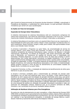 38




     pelo Comitê de Desenvolvimento do Programa Nuclear Brasileiro (CDPNB), subordinado à
     Presidência da República, e subdividido em vários grupos, no qual participam diferentes
     ministérios que variam em suas coordenações.

     b) Ações em Fase de Concepção

     Expansão da Energia Solar Fotovoltaica

     A indústria internacional de sistemas fotovoltaicos está em crescimento vertiginoso há
     vários anos consecutivos, com taxas de crescimento superiores a 40 % ao ano. A grande
     maioria dos módulos fotovoltaicos, existentes no Brasil, é fabricada no estrangeiro.

     A indústria fotovoltaica já reconhece como um possível óbice futuro ao seu crescimento, a
     disponibilidade de silício grau solar, sendo o Brasil o maior exportador mundial de silício no
     grau metalúrgico. Nesse contexto, surgem, então, para o Brasil, três oportunidades únicas
     para a sua inserção nesse mercado.

     A primeira é aproveitar o Programa Luz para Todos, de universalização do serviço de
     energia elétrica, como esteio inicial para fomentar, no Brasil, a criação de um parque
     industrial competitivo de sistemas fotovoltaicos capaz, inclusive, de disputar o mercado
     internacional. Atualmente, no âmbito do Programa, está sendo estruturado pelo MME,
     junto à Eletrobrás, um mecanismo de repasse de recursos para a implantação dos
     chamados “Projetos Especiais”, os quais deverão servir de base para projetos a serem
     desenvolvidos com fontes alternativas renováveis na Região Amazônica, a fim de que
     sejam posteriormente adotados pelas concessionárias locais e aceitos pelas comunidades.
     Já estão em elaboração, no MME, 13 projetos especiais de atendimento a comunidades, na
     Região Amazônica, com sistemas fotovoltaicos associados a mini-redes. A implementação
     desses projetos marcará o início da fase de atendimento às comunidades isoladas da
     Região Norte, no âmbito do Luz para Todos.

     A segunda é fomentar, no País, a instalação de indústrias de beneficiamento do silício para
     fabricá-lo no grau de pureza solar.

     A terceira é fornecer condições para a disseminação da utilização da energia solar
     fotovoltaica. Em um País com potencial solar como o do Brasil, o setor elétrico pode se
     beneficiar ao abrir espaço para tecnologias de geração distribuída como essa, que geram
     energia junto ao ponto de consumo, diminuindo perdas e dando confiabilidade ao sistema
     elétrico. Nesse sentido, o Ministério de Minas e Energia elaborará estudos para proposição
     de condições e sugestão de critérios destinados a subsidiar definições competentes acerca
     de uma proposta de política de utilização de geração fotovoltaica conectada à rede, em
     particular em edificações urbanas. Espera-se que, já no primeiro semestre de 2009,
     comecem a ser conhecidos os primeiros resultados desses estudos.

     Utilização de Resíduos Urbanos para Fins Energéticos

     Do ponto de vista do planejamento do setor energético, o Plano Nacional de Energia 2030
     (PNE 2030) considerou que o aproveitamento dos resíduos sólidos urbanos (RSU) apresenta
     incontestáveis vantagens socioambientais e econômicas e, por isso, há um grande interesse
     em viabilizar o seu aproveitamento energético. A produção de energia elétrica a partir
     desses materiais já apresenta alternativas tecnológicas maduras.
 