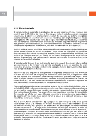 40




     1.2.1 Biocombustíveis

     O planejamento da expansão da produção e do uso dos biocombustíveis é realizado sob
     as diretrizes do Ministério de Minas e Energia, por meio de estudos decenais revisados
     anualmente. O objetivo do planejamento decenal da expansão do sistema energético
     nacional consiste em se definir um cenário de referência para implementação de novas
     instalações na infra-estrutura de oferta de energia, incluindo biocombustíveis, necessárias
     para se atender ao crescimento dos requisitos do mercado, segundo critérios de garantia
     de suprimento pré-estabelecidos, de forma ambientalmente sustentável e minimizando os
     custos totais esperados de investimento, inclusive socioambientais, e de operação.

     Importa destacar nesses estudos de planejamento no horizonte decenal o papel das revisões
     anuais. Essas atualizações anuais consideram, entre outras, as mudanças nas previsões
     de crescimento do consumo de energia e reavaliações da economicidade e viabilidade dos
     projetos de oferta de energia, em função de um maior detalhamento dos seus estudos
     técnicos de engenharia e de meio ambiente, além da incorporação de novos projetos cujos
     estudos tenham sido finalizados.

     O planejamento decenal é um instrumento que tem o papel de orientar futuras ações
     governamentais e de fornecer uma correta sinalização a todos os agentes do setor
     energético brasileiro, de modo a induzir uma alocação eficiente dos investimentos, base
     para a modicidade tarifária futura.

     Reconhece-se que, enquanto o planejamento da expansão fornece sinais para minimizar
     os custos totais futuros da energia para a sociedade como um todo, o objetivo de cada
     um dos agentes está vinculado a uma estratégia comercial que tem vida própria. Além
     disso, o próprio mercado de combustíveis, no Brasil, é de preço livre em toda a cadeia de
     comercialização. Com isso, os resultados apontados pelo modelo econométrico podem, ao
     final, ser bastante distintos daqueles do planejamento empresarial.

     Foram realizados estudos para a demanda e a oferta de biocombustíveis líqüidos, para o
     período 2008-2017, no âmbito do planejamento decenal. Esses estudos estão materializados
     em um modelo econométrico que considera os cenários macroeconômicos e as projeções
     de crescimento econômico do País, seus reflexos nos requisitos de energia e da necessidade
     de expansão da oferta, em bases técnicas econômica e ambientalmente sustentáveis.
     Os biocombustíveis objeto desse estudo foram o etanol e o biodiesel, ambos por sua
     importância e mercados no País.

     Para o etanol, foram considerados: 1) a projeção da demanda para curto prazo (safra
     atual) e médio prazo (5 a 10 anos), por meio de modelo de previsão da demanda de etanol
     no mercado interno; 2) a projeção da expectativa da participação do etanol brasileiro
     no mercado mundial; 3) a projeção do crescimento da produção de etanol, a partir do
     levantamento das estimativas de diferentes instituições especializadas públicas e privadas,
     sendo avaliadas, inclusive, as tendências de desenvolvimento tecnológico para a produção
     do etanol; 4) a avaliação da compatibilidade das projeções da produção com as expectativas
     de demanda, visando à proposição de ações para o equacionamento desse balanço; e 5) a
     avaliação das principais tendências de desenvolvimento tecnológico em vários segmentos
     da cadeia produtiva.
 
