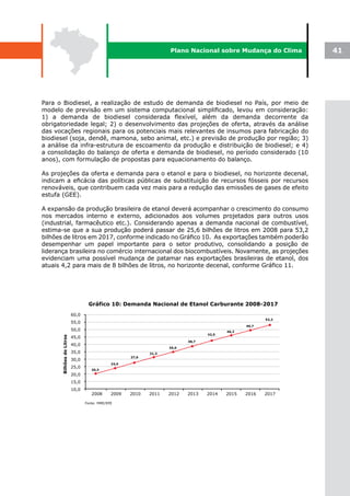 Plano Nacional sobre Mudança do Clima              41




Para o Biodiesel, a realização de estudo de demanda de biodiesel no País, por meio de
modelo de previsão em um sistema computacional simplificado, levou em consideração:
1) a demanda de biodiesel considerada flexível, além da demanda decorrente da
obrigatoriedade legal; 2) o desenvolvimento das projeções de oferta, através da análise
das vocações regionais para os potenciais mais relevantes de insumos para fabricação do
biodiesel (soja, dendê, mamona, sebo animal, etc.) e previsão de produção por região; 3)
a análise da infra-estrutura de escoamento da produção e distribuição de biodiesel; e 4)
a consolidação do balanço de oferta e demanda de biodiesel, no período considerado (10
anos), com formulação de propostas para equacionamento do balanço.

As projeções da oferta e demanda para o etanol e para o biodiesel, no horizonte decenal,
indicam a eficácia das políticas públicas de substituição de recursos fósseis por recursos
renováveis, que contribuem cada vez mais para a redução das emissões de gases de efeito
estufa (GEE).

A expansão da produção brasileira de etanol deverá acompanhar o crescimento do consumo
nos mercados interno e externo, adicionados aos volumes projetados para outros usos
(industrial, farmacêutico etc.). Considerando apenas a demanda nacional de combustível,
estima-se que a sua produção poderá passar de 25,6 bilhões de litros em 2008 para 53,2
bilhões de litros em 2017, conforme indicado no Gráfico 10. As exportações também poderão
desempenhar um papel importante para o setor produtivo, consolidando a posição de
liderança brasileira no comércio internacional dos biocombustíveis. Novamente, as projeções
evidenciam uma possível mudança de patamar nas exportações brasileiras de etanol, dos
atuais 4,2 para mais de 8 bilhões de litros, no horizonte decenal, conforme Gráfico 11.
 