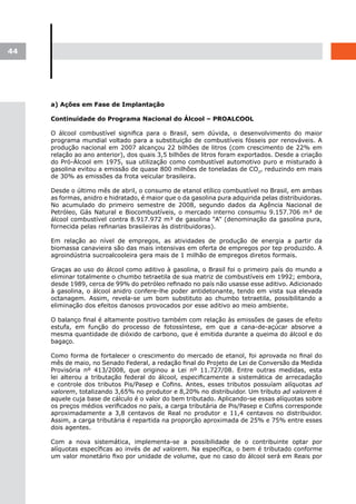 44




     a) Ações em Fase de Implantação

     Continuidade do Programa Nacional do Álcool – PROALCOOL

     O álcool combustível significa para o Brasil, sem dúvida, o desenvolvimento do maior
     programa mundial voltado para a substituição de combustíveis fósseis por renováveis. A
     produção nacional em 2007 alcançou 22 bilhões de litros (com crescimento de 22% em
     relação ao ano anterior), dos quais 3,5 bilhões de litros foram exportados. Desde a criação
     do Pró-Álcool em 1975, sua utilização como combustível automotivo puro e misturado à
     gasolina evitou a emissão de quase 800 milhões de toneladas de CO2, reduzindo em mais
     de 30% as emissões da frota veicular brasileira.

     Desde o último mês de abril, o consumo de etanol etílico combustível no Brasil, em ambas
     as formas, anidro e hidratado, é maior que o da gasolina pura adquirida pelas distribuidoras.
     No acumulado do primeiro semestre de 2008, segundo dados da Agência Nacional de
     Petróleo, Gás Natural e Biocombustíveis, o mercado interno consumiu 9.157.706 m³ de
     álcool combustível contra 8.917.972 m³ de gasolina “A” (denominação da gasolina pura,
     fornecida pelas refinarias brasileiras às distribuidoras).

     Em relação ao nível de empregos, as atividades de produção de energia a partir da
     biomassa canavieira são das mais intensivas em oferta de empregos por tep produzido. A
     agroindústria sucroalcooleira gera mais de 1 milhão de empregos diretos formais.

     Graças ao uso do álcool como aditivo à gasolina, o Brasil foi o primeiro país do mundo a
     eliminar totalmente o chumbo tetraetila de sua matriz de combustíveis em 1992; embora,
     desde 1989, cerca de 99% do petróleo refinado no país não usasse esse aditivo. Adicionado
     à gasolina, o álcool anidro confere-lhe poder antidetonante, tendo em vista sua elevada
     octanagem. Assim, revela-se um bom substituto ao chumbo tetraetila, possibilitando a
     eliminação dos efeitos danosos provocados por esse aditivo ao meio ambiente.

     O balanço final é altamente positivo também com relação às emissões de gases de efeito
     estufa, em função do processo de fotossíntese, em que a cana-de-açúcar absorve a
     mesma quantidade de dióxido de carbono, que é emitida durante a queima do álcool e do
     bagaço.

     Como forma de fortalecer o crescimento do mercado de etanol, foi aprovada no final do
     mês de maio, no Senado Federal, a redação final do Projeto de Lei de Conversão da Medida
     Provisória nº 413/2008, que originou a Lei nº 11.727/08. Entre outras medidas, esta
     lei alterou a tributação federal do álcool, especificamente a sistemática de arrecadação
     e controle dos tributos Pis/Pasep e Cofins. Antes, esses tributos possuíam alíquotas ad
     valorem, totalizando 3,65% no produtor e 8,20% no distribuidor. Um tributo ad valorem é
     aquele cuja base de cálculo é o valor do bem tributado. Aplicando-se essas alíquotas sobre
     os preços médios verificados no país, a carga tributária de Pis/Pasep e Cofins corresponde
     aproximadamente a 3,8 centavos de Real no produtor e 11,4 centavos no distribuidor.
     Assim, a carga tributária é repartida na proporção aproximada de 25% e 75% entre esses
     dois agentes.

     Com a nova sistemática, implementa-se a possibilidade de o contribuinte optar por
     alíquotas específicas ao invés de ad valorem. Na específica, o bem é tributado conforme
     um valor monetário fixo por unidade de volume, que no caso do álcool será em Reais por
 