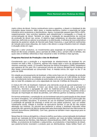 Plano Nacional sobre Mudança do Clima              45




metro cúbico de álcool. Outros combustíveis como a gasolina, o diesel e o biodiesel já são
tributados dessa maneira. Além disso, a medida equilibrou melhor a repartição da carga
tributária entre produtores e distribuidores. Agora, a proporção passará para 40% e 60%,
respectivamente. Isso contribui bastante para desestimular a sonegação e a fraude na
comercialização de álcool. Também se exige a instalação de equipamentos de controle
da produção de álcool nas usinas. O diploma legal estabeleceu as alíquotas específicas
máximas, definindo os valores na produção e na distribuição. A eficácia da nova sistemática
depende da posterior edição de Decreto pelo Poder Executivo, o qual definirá coeficientes
de redução para essas alíquotas, de modo a não alterar a carga tributária total em relação
à situação ainda em vigor.

Segundo o setor produtivo, os investimentos para expansão da produção de etanol no
Brasil em 80 novas unidades, para o período de 2008 a 2012, somam US$ 33 bilhões, dos
quais US$ 23 bilhões referentes à fase industrial e US$ 10 bilhões à fase agrícola.

Programa Nacional de Produção e Uso de Biodiesel

Considerando que a produção e a regularidade do abastecimento de biodiesel foi um
sucesso em todo o País, o Governo, apenas três meses após o início da obrigatoriedade,
resolveu antecipar metas. O Conselho Nacional de Política Energética (CNPE) estabeleceu
que passaria de 2% para 3% o percentual mínimo de mistura obrigatória de biodiesel ao
óleo diesel comercializado ao consumidor final. A medida entrou em vigor no dia 1º de
julho de 2008.

Em relação ao processamento de biodiesel, o País conta hoje com 43 unidades de produção
em operação comercial, totalizando uma capacidade produtiva de 2,88 bilhões de litros/
ano. Considerando tanto as unidades já autorizadas como as em processo de regularização,
são no total 96 unidades com uma capacidade de mais de 4 bilhões de litros/ano.

A mistura B3 (3% de biodiesel) implicará uma demanda anual de aproximadamente 1,3
bilhão de litros de biodiesel. O maior uso desse novo combustível, sob a perspectiva
econômica, favorece a agregação de valor às matérias-primas oleaginosas de origem
nacional e o desenvolvimento da indústria nacional de bens e serviços. Possibilita ainda a
redução da importação de diesel de petróleo, com efetivos ganhos na balança comercial.

Em termos ambientais, a ampliação do uso do biodiesel reduzirá a participação do óleo diesel
na matriz energética, um combustível eminentemente fóssil, e significará a diminuição das
principais emissões veiculares. O aumento do uso do biodiesel contribuirá também para
a ampliação da geração de emprego e renda em sua cadeia produtiva, com um caráter
nitidamente social, voltado à inclusão da agricultura familiar. O uso de B3 não exigirá
alteração nos motores. Os veículos que passarem a utilizar o biodiesel misturado nessa
proporção têm garantia de fábrica assegurada pela Associação Nacional dos Fabricantes de
Veículos Automotores (ANFAVEA). Com isso, garante-se também maior segurança para os
consumidores.

Nessa fase de mistura obrigatória, o Governo definiu que toda a comercialização de biodiesel
deverá ser realizada de forma transparente e pública, por meio de leilões realizados pela
Agência Nacional do Petróleo, Gás Natural e Biocombustíveis (ANP). São fornecedores nos
leilões, os produtores de biodiesel, e adquirentes, os produtores e importadores de diesel,
que posteriormente revendem o produto para as distribuidoras. Esses leilões fixam um
 