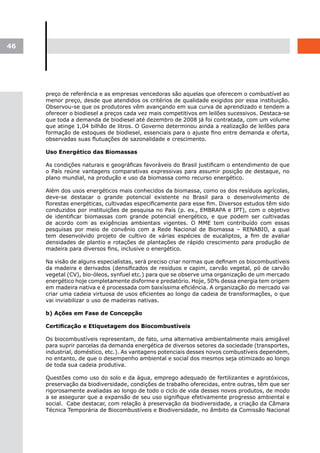 46




     preço de referência e as empresas vencedoras são aquelas que oferecem o combustível ao
     menor preço, desde que atendidos os critérios de qualidade exigidos por essa instituição.
     Observou-se que os produtores vêm avançando em sua curva de aprendizado e tendem a
     oferecer o biodiesel a preços cada vez mais competitivos em leilões sucessivos. Destaca-se
     que toda a demanda de biodiesel até dezembro de 2008 já foi contratada, com um volume
     que atinge 1,04 bilhão de litros. O Governo determinou ainda a realização de leilões para
     formação de estoques de biodiesel, essenciais para o ajuste fino entre demanda e oferta,
     observadas suas flutuações de sazonalidade e crescimento.

     Uso Energético das Biomassas

     As condições naturais e geográficas favoráveis do Brasil justificam o entendimento de que
     o País reúne vantagens comparativas expressivas para assumir posição de destaque, no
     plano mundial, na produção e uso da biomassa como recurso energético.

     Além dos usos energéticos mais conhecidos da biomassa, como os dos resíduos agrícolas,
     deve-se destacar o grande potencial existente no Brasil para o desenvolvimento de
     florestas energéticas, cultivadas especificamente para esse fim. Diversos estudos têm sido
     conduzidos por instituições de pesquisa no País (p. ex., EMBRAPA e IPT), com o objetivo
     de identificar biomassas com grande potencial energético, e que podem ser cultivadas
     de acordo com as exigências ambientais vigentes. O MME tem contribuído com essas
     pesquisas por meio de convênio com a Rede Nacional de Biomassa – RENABIO, a qual
     tem desenvolvido projeto de cultivo de várias espécies de eucaliptos, a fim de avaliar
     densidades de plantio e rotações de plantações de rápido crescimento para produção de
     madeira para diversos fins, inclusive o energético.

     Na visão de alguns especialistas, será preciso criar normas que definam os biocombustíveis
     da madeira e derivados (densificados de resíduos e capim, carvão vegetal, pó de carvão
     vegetal (CV), bio-óleos, synfuel etc.) para que se observe uma organização de um mercado
     energético hoje completamente disforme e predatório. Hoje, 50% dessa energia tem origem
     em madeira nativa e é processada com baixíssima eficiência. A organização do mercado vai
     criar uma cadeia virtuosa de usos eficientes ao longo da cadeia de transformações, o que
     vai inviabilizar o uso de madeiras nativas.

     b) Ações em Fase de Concepção

     Certificação	e	Etiquetagem	dos	Biocombustíveis	

     Os biocombustíveis representam, de fato, uma alternativa ambientalmente mais amigável
     para suprir parcelas da demanda energética de diversos setores da sociedade (transportes,
     industrial, doméstico, etc.). As vantagens potenciais desses novos combustíveis dependem,
     no entanto, de que o desempenho ambiental e social dos mesmos seja otimizado ao longo
     de toda sua cadeia produtiva.

     Questões como uso do solo e da água, emprego adequado de fertilizantes e agrotóxicos,
     preservação da biodiversidade, condições de trabalho oferecidas, entre outras, têm que ser
     rigorosamente avaliadas ao longo de todo o ciclo de vida desses novos produtos, de modo
     a se assegurar que a expansão de seu uso signifique efetivamente progresso ambiental e
     social. Cabe destacar, com relação à preservação da biodiversidade, a criação da Câmara
     Técnica Temporária de Biocombustíveis e Biodiversidade, no âmbito da Comissão Nacional
 