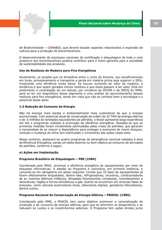 Plano Nacional sobre Mudança do Clima             47




de Biodiversidade – CONABIO, que deverá estudar aspectos relacionados à expansão de
cultivos para a produção de biocombustíveis.

O desenvolvimento de processos nacionais de certificação e etiquetagem de todo o ciclo
produtivo dos biocombustíveis poderia contribuir para a maior garantia para a sociedade
de sustentabilidade dos produtos.

Uso de Resíduos de Madeira para Fins Energéticos

Atualmente, se projeta que na Amazônia entre o corte de árvores, seu beneficiamento
em toras, armazenamento e transporte a perda em matéria prima seja superior a 50%,
mostrando uma eficiência muito baixa. Se houver aumento do valor da madeira, a
tendência é que sejam gerados menos resíduos e que estes passem a ter valor. Está em
andamento a contratação de um estudo, por iniciativa da DFLOR e da SMCQ do MMA,
para se ter um diagnóstico desse segmento e uma análise do aproveitamento desses
resíduos para fins energéticos, tendo em vista que não se conhece bem a tecnologia e o
potencial deste setor.

1.3 Redução de Consumo de Energia

Não há energia mais barata e ambientalmente mais sustentável do que a energia
economizada. Com potencial atual de conservação da ordem de 32 TWh de energia elétrica
e de 6 milhões de toneladas equivalentes de petróleo, o Brasil apresenta larga experiência
em leis e programas voltados à promoção da eficiência energética. Ressalta-se que as
primeiras medidas foram inicialmente estimuladas pelas crises de petróleo, que geraram
a necessidade de se reduzir a dependência para proteger a economia de novos choques;
contudo a mudança do clima tem estimulado o incremento das ações nessa área.

Nesse contexto, destacam-se quatro programas de abrangência nacional voltados à área
de Eficiência Energética, sendo um deles descrito no item relativo ao consumo de derivados
de petróleo, conforme a seguir.

a) Ações em Implantação

Programa Brasileiro de Etiquetagem – PBE (1984)

Coordenado pelo MDIC, promove a eficiência energética de equipamentos por meio de
etiquetas informativas. A adesão ao Programa é voluntária, em primeira instância, e
converte-se em obrigatória em passo seguinte. Consta que 33 tipos de equipamentos já
foram efetivamente etiquetados, dentre eles, refrigeradores, chuveiros, condicionadores
de ar, motores elétricos trifásicos, lâmpadas fluorescentes compactas, incandescentes e
decorativas, fogões e fornos domésticos a gás. Outros se encontram em diversas fases do
processo, como veículos automotores leves, televisores digitais, geradores fotovoltaicos,
dentre outros.

Programa Nacional de Conservação de Energia Elétrica – PROCEL (1985)

Coordenado pelo MME, o PROCEL tem como objetivo promover a racionalização da
produção e do consumo de energia elétrica, para que se eliminem os desperdícios e se
reduzam os custos e os investimentos setoriais. O Programa tem ações diretas junto
 