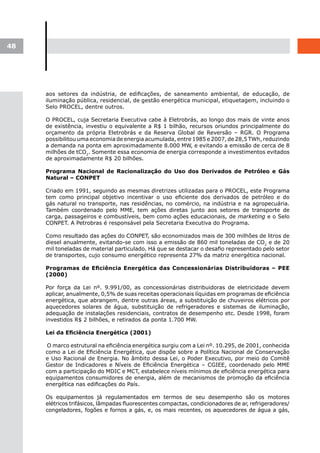 48




     aos setores da indústria, de edificações, de saneamento ambiental, de educação, de
     iluminação pública, residencial, de gestão energética municipal, etiquetagem, incluindo o
     Selo PROCEL, dentre outros.

     O PROCEL, cuja Secretaria Executiva cabe à Eletrobrás, ao longo dos mais de vinte anos
     de existência, investiu o equivalente a R$ 1 bilhão, recursos oriundos principalmente do
     orçamento da própria Eletrobrás e da Reserva Global de Reversão – RGR. O Programa
     possibilitou uma economia de energia acumulada, entre 1985 e 2007, de 28,5 TWh, reduzindo
     a demanda na ponta em aproximadamente 8.000 MW, e evitando a emissão de cerca de 8
     milhões de tCO2. Somente essa economia de energia corresponde a investimentos evitados
     de aproximadamente R$ 20 bilhões.

     Programa Nacional de Racionalização do Uso dos Derivados de Petróleo e Gás
     Natural – CONPET

     Criado em 1991, seguindo as mesmas diretrizes utilizadas para o PROCEL, este Programa
     tem como principal objetivo incentivar o uso eficiente dos derivados de petróleo e do
     gás natural no transporte, nas residências, no comércio, na indústria e na agropecuária.
     Também coordenado pelo MME, tem ações diretas junto aos setores de transporte de
     carga, passageiros e combustíveis, bem como ações educacionais, de marketing e o Selo
     CONPET. A Petrobras é responsável pela Secretaria Executiva do Programa.

     Como resultado das ações do CONPET, são economizados mais de 300 milhões de litros de
     diesel anualmente, evitando-se com isso a emissão de 860 mil toneladas de CO2 e de 20
     mil toneladas de material particulado. Há que se destacar o desafio representado pelo setor
     de transportes, cujo consumo energético representa 27% da matriz energética nacional.

     Programas	de	Eficiência	Energética	das	Concessionárias	Distribuidoras	–	PEE	
     (2000)

     Por força da Lei nº. 9.991/00, as concessionárias distribuidoras de eletricidade devem
     aplicar, anualmente, 0,5% de suas receitas operacionais líquidas em programas de eficiência
     energética, que abrangem, dentre outras áreas, a substituição de chuveiros elétricos por
     aquecedores solares de água, substituição de refrigeradores e sistemas de iluminação,
     adequação de instalações residenciais, contratos de desempenho etc. Desde 1998, foram
     investidos R$ 2 bilhões, e retirados da ponta 1.700 MW.

     Lei	da	Eficiência	Energética	(2001)

     O marco estrutural na eficiência energética surgiu com a Lei nº. 10.295, de 2001, conhecida
     como a Lei de Eficiência Energética, que dispõe sobre a Política Nacional de Conservação
     e Uso Racional de Energia. No âmbito dessa Lei, o Poder Executivo, por meio do Comitê
     Gestor de Indicadores e Níveis de Eficiência Energética – CGIEE, coordenado pelo MME
     com a participação do MDIC e MCT, estabelece níveis mínimos de eficiência energética para
     equipamentos consumidores de energia, além de mecanismos de promoção da eficiência
     energética nas edificações do País.

     Os equipamentos já regulamentados em termos de seu desempenho são os motores
     elétricos trifásicos, lâmpadas fluorescentes compactas, condicionadores de ar, refrigeradores/
     congeladores, fogões e fornos a gás, e, os mais recentes, os aquecedores de água a gás,
 