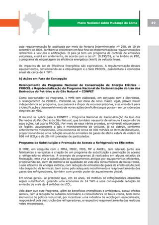 Plano Nacional sobre Mudança do Clima              49




cuja regulamentação foi publicada por meio da Portaria Interministerial nº 298, de 10 de
setembro de 2008. Também se encontram em fase final de implementação as regulamentações
referentes a veículos e edificações. O país já tem um programa de controle de emissões
veiculares, e está em andamento, de acordo com a Lei nº. 10.295/01, e no âmbito do PBE,
o programa de etiquetagem de eficiência energética (km/l) de veículos leves.

Os impactos da Lei de Eficiência Energética são expressivos. A regulamentação desses
equipamentos, considerando-se a etiquetagem e o Selo PROCEL, possibilitará a economia
anual de cerca de 4 TWh.

b) Ações em Fase de Concepção

Relançamento do Programa Nacional de Conservação de Energia Elétrica –
PROCEL e Repotencialização do Programa Nacional de Racionalização do Uso dos
Derivados do Petróleo e do Gás Natural – CONPET

Como coordenador do Programa, o MME tem elaborado, em conjunto com a Eletrobrás,
o relançamento do PROCEL. Pretende-se, por meio de novo marco legal, prover maior
independência ao programa, que passará a dispor de recursos próprios, e se orientará para
a identificação e desenvolvimento de novas ações de eficiência que possam ser consideradas
elegíveis ao MDL.

O mesmo se aplica para o CONPET – Programa Nacional de Racionalização do Uso dos
Derivados do Petróleo e do Gás Natural, que também necessita de estímulo à expansão de
suas ações, tal qual o PROCEL. Por meio de seus vários projetos, envolvendo etiquetagem
de fogões, aquecedores a gás e monitoramento de veículos, já se obteve, conforme
anteriormente mencionado, uma economia de cerca de 300 milhões de litros de diesel/ano,
proporcionando-se uma redução anual de emissões de gases de efeito estufa da ordem de
860 mil tCO2e e de 20 mil toneladas de particulados.

Programa	de	Substituição	e	Promoção	do	Acesso	a	Refrigeradores	Eficientes

O MME, em conjunto com o MMA, MDIC, MDS, MF e ANEEL, tem liderado junto aos
fabricantes e varejistas a criação de um programa de substituição e promoção do acesso
a refrigeradores eficientes. A exemplo de programas já realizados em alguns estados da
Federação, este visa à substituição de equipamentos antigos por equipamentos eficientes,
promovendo-se, além da melhoria da qualidade de vida dos consumidores de baixa renda,
o uso eficiente da energia elétrica, com redução de emissões de gases de efeito estufa pelo
não despacho de térmicas, bem como pelo adequado recolhimento e reaproveitamento dos
gases dos refrigeradores, também com grande poder de aquecimento global.

Em linhas gerais, se pretende que, em 10 anos, 10 milhões de refrigeradores obsoletos
sejam substituídos, gerando uma economia de 14 TWh e uma conseqüente redução de
emissão de mais de 4 milhões de tCO2.

Vale dizer que este Programa, além de benefícios energéticos e ambientais, possui efeitos
sociais, com a redução do subsídio necessário a consumidores de baixa renda, bem como
elementos de política industrial, por incentivar uma indústria de reciclagem especializada,
responsável pela destruição dos refrigeradores, e respectivo reaproveitamento dos resíduos
neles encontrados.
 