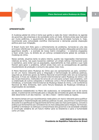 Plano Nacional sobre Mudança do Clima             5




APRESENTAÇÃO


 A mudança global do clima é tema que ganha a cada dia maior relevância na agenda
 de governos, das empresas e da sociedade como um todo. Embora ainda seja marcado
 por muita polêmica, o aquecimento do planeta fruto da atividade humana é, hoje,
 reconhecido pela comunidade científica internacional e demanda grande disposição
 política para sua mitigação.

 O Brasil muito tem feito para o enfrentamento do problema, tornando-se uma das
 principais referências mundiais quanto à conquista de soluções adequadas perante esse
 gigantesco desafio – a exemplo de nossa matriz energética – e estamos engajados
 a fazer ainda mais, no âmbito de um esforço verdadeiramente global de combate à
 mudança do clima.

 Nesse sentido, atuamos tanto no plano interno, quanto nas negociações internacionais
 relativas ao tema, nas quais buscamos viabilizar um amplo esforço internacional justo
 e eqüitativo, para evitar que as populações, especialmente as mais pobres e que nada
 fizeram para gerar o problema, sofram ainda mais com as conseqüências de padrões
 insustentáveis de produção e consumo dos países mais ricos.

 O Plano Nacional sobre Mudança do Clima que ora apresentamos ao país, constitui-
 se em um marco relevante para a integração e harmonização de políticas públicas,
 seguindo as diretrizes gerais da Política Nacional encaminhada este ano ao Congresso
 Nacional. É fruto do trabalho do Comitê Interministerial sobre Mudança do Clima e de
 seu Grupo-Executivo, instituídos há cerca de um ano para cumprir esse propósito, com
 a colaboração de outros colegiados e instâncias como o Fórum Brasileiro de Mudanças
 Climáticas, a Comissão Interministerial de Mudança Global do Clima, a III Conferência
 Nacional do Meio Ambiente, bem como Fóruns Estaduais de Mudanças Climáticas e
 organizações da sociedade.

 Os objetivos estabelecidos no Plano são audaciosos, se comparados com os de outros
 países. O potencial de contribuição para a redução das emissões de gases de efeito estufa
 dele decorrente é um dos maiores – se não o maior – dentre todas as nações.

 Ao mesmo tempo em que reconhecemos neste plano um marco relevante para qualificar
 a elaboração e implementação das políticas públicas no país, assumimos o compromisso
 de avaliá-lo e aperfeiçoá-lo regularmente de forma cada vez mais participativa, conceito e
 prática que fomentamos por considerá-los os mais adequados para integrar, harmonizar,
 qualificar e fortalecer os esforços e compromissos dos governos e da sociedade voltados
 à construção solidária de um futuro melhor para os brasileiros e para a humanidade
 como um todo.




                                                        LUIZ INÁCIO LULA DA SILVA
                                         Presidente da República Federativa do Brasil
 