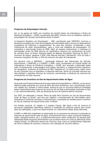50




     Programa de Etiquetagem Veicular

     Em 11 de agosto de 2005, por iniciativa do Comitê Gestor de Indicadores e Níveis de
     Eficiência Energética – CGIEE, coordenado pelo MME, tiveram início os trabalhos visando à
     etiquetagem de veículos automotores leves no Brasil.

     O Programa Brasileiro de Etiquetagem – PBE, coordenado pelo INMETRO, promove a
     eficiência energética por meio da divulgação de informações sobre consumo e desempenho
     energéticos de máquinas e equipamentos. No caso dos veículos, considerado o peso
     institucional do setor automobilístico, para o início dos trabalhos de etiquetagem, foi
     necessária a intervenção direta do MME. Além do aspecto institucional, o interesse na
     participação direta do MME decorre do significativo consumo de combustíveis da frota
     de veículos leves no Brasil. Segundo dados do Balanço Energético Nacional de 2007, o
     consumo de etanol, gasolina e GNV (Gás Natural Veicular) representou 10% de todo o
     consumo energético do País, e 43% do consumo do setor de transportes.

     Em parceria com a ANFAVEA – Associação Nacional dos Fabricantes de Veículos
     Automotores, o INMETRO e o CONPET, o MME, como coordenador do Comitê Gestor de
     Indicadores e Níveis de Eficiência Energética – CGIEE, tem buscado a efetivação desta
     ação. Primeiramente, a etiquetagem terá caráter voluntário, e, posteriormente, passará a
     ser obrigatória, conforme as diretrizes do PBE. Pretende-se, no médio prazo, assim como
     se dá o processo com os aparelhos e máquinas elétricas, retirar do mercado veículos que
     não atendam a padrões mínimos de consumo, promovendo a eficiência do consumo de
     combustíveis na frota nacional.

     Programa de Incentivo ao Uso de Aquecimento Solar de Água

     De acordo com Programa Nacional de Conservação de Energia Elétrica – PROCEL, os chuveiros
     elétricos estão presentes em cerca de 90% dos lares brasileiros, com concentração maior
     nas regiões Sul, Sudeste e Centro-Oeste. Estima-se que os chuveiros elétricos instalados
     sejam responsáveis pelo consumo de cerca de 5% de toda a eletricidade produzida no País
     e, por aproximadamente, 18% da demanda de pico do sistema elétrico nacional.

     Em 2007, foi elaborado o estudo “Plano de Ação Para Incentivo ao Uso de Aquecimento
     Solar de Água no Brasil”, que teve por objetivo o levantamento de informações sobre
     programas e iniciativas nacionais e internacionais, e propostas de medidas para o incentivo
     ao uso de sistemas de aquecimento solar no Brasil.

     Em âmbito nacional, 23 cidades e 3 estados (Ceará, São Paulo e Rio de Janeiro) já
     aprovaram legislações específicas relativas à instalação de coletores solares para certos
     tipos de edificações, o que vem determinando um crescimento rápido dessa demanda.

     O MME e o MMA têm trabalhado na elaboração de um programa de estímulo à utilização de
     sistemas de aquecimento solar de água, primeiramente para o setor comercial (hospitais,
     hotéis, shopping centers, etc.), e posteriormente para o setor residencial. Os estudos para
     elaboração deste programa demonstram que se devem levar em conta as diferenças entre
     classes sociais, os diferentes setores de consumo, bem como as características regionais
     de clima e hábitos de consumo, inclusive o de utilização do chuveiro elétrico.
 