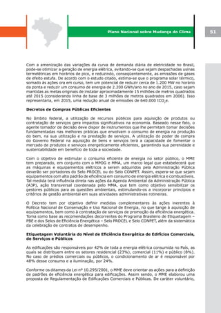 Plano Nacional sobre Mudança do Clima             51




Com a amenização das variações da curva de demanda diária de eletricidade no Brasil,
pode-se otimizar a geração de energia elétrica, evitando-se que sejam despachadas usinas
termelétricas em horários de pico, e reduzindo, conseqüentemente, as emissões de gases
de efeito estufa. De acordo com o estudo citado, estima-se que o programa solar térmico,
somado às ações ora em curso, tem um potencial de reduzir cerca de 1.200 MW no horário
da ponta e reduzir um consumo de energia de 2.200 GWh/ano no ano de 2015, caso sejam
mantidas as metas originais de instalar aproximadamente 15 milhões de metros quadrados
até 2015 (considerando linha de base de 3 milhões de metros quadrados em 2006). Isso
representaria, em 2015, uma redução anual de emissões de 640.000 tCO2e.

Decretos	de	Compras	Públicas	Eficientes

No âmbito federal, a utilização de recursos públicos para aquisição de produtos ou
contratação de serviços gera impactos significativos na economia. Baseado nesse fato, o
agente tomador de decisão deve dispor de instrumentos que lhe permitam tomar decisões
fundamentadas nas melhores práticas que envolvam o consumo de energia na produção
do bem, na sua utilização e na prestação de serviços. A utilização do poder de compra
do Governo Federal na aquisição de bens e serviços terá a capacidade de fomentar o
mercado de produtos e serviços energeticamente eficientes, garantindo sua perenidade e
sustentabilidade em benefício de toda a sociedade.

Com o objetivo de estimular o consumo eficiente de energia no setor público, o MME
tem preparado, em conjunto com o MPOG e MMA, um marco legal que estabelecerá que
as máquinas e equipamentos elétricos a serem adquiridos pela Administração Pública
deverão ser portadores do Selo PROCEL ou do Selo CONPET. Assim, espera-se que sejam
equipamentos com alto padrão de eficiência em consumo de energia elétrica e combustíveis.
Tal medida terá influência direta nas ações da Agenda Ambiental da Administração Pública
(A3P), ação transversal coordenada pelo MMA, que tem como objetivo sensibilizar os
gestores públicos para as questões ambientais, estimulando-os a incorporar princípios e
critérios de gestão ambiental em suas atividades administrativas rotineiras.

O Decreto tem por objetivo definir medidas complementares às ações inerentes à
Política Nacional de Conservação e Uso Racional de Energia, no que tange à aquisição de
equipamentos, bem como à contratação de serviços de promoção da eficiência energética.
Toma como base as recomendações decorrentes do Programa Brasileiro de Etiquetagem –
PBE e dos Selos de Eficiência Energética – Selo PROCEL e Selo CONPET, além da sistemática
da celebração de contratos de desempenho.

Etiquetagem	Voluntária	do	Nível	de	Eficiência	Energética	de	Edifícios	Comerciais,	
de Serviços e Públicos

As edificações são responsáveis por 42% de toda a energia elétrica consumida no País, as
quais se distribuem entre os setores residencial (23%), comercial (11%) e público (8%).
No caso de prédios comerciais ou públicos, o condicionamento de ar é responsável por
48% desse consumo e a iluminação, por 24%.

Conforme os ditames da Lei nº 10.295/2001, o MME deve orientar as ações para a definição
de padrões de eficiência energética para edificações. Assim sendo, o MME elaborou uma
proposta de Regulamentação de Edificações Comerciais e Públicas. De caráter voluntário,
 