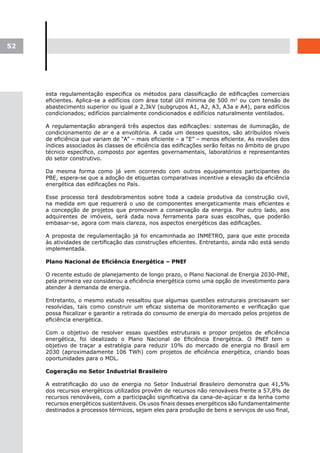 52




     esta regulamentação especifica os métodos para classificação de edificações comerciais
     eficientes. Aplica-se a edifícios com área total útil mínima de 500 m2 ou com tensão de
     abastecimento superior ou igual a 2,3kV (subgrupos A1, A2, A3, A3a e A4), para edifícios
     condicionados; edifícios parcialmente condicionados e edifícios naturalmente ventilados.

     A regulamentação abrangerá três aspectos das edificações: sistemas de iluminação, de
     condicionamento de ar e a envoltória. A cada um desses quesitos, são atribuídos níveis
     de eficiência que variam de “A” – mais eficiente – a “E” – menos eficiente. As revisões dos
     índices associados às classes de eficiência das edificações serão feitas no âmbito de grupo
     técnico específico, composto por agentes governamentais, laboratórios e representantes
     do setor construtivo.

     Da mesma forma como já vem ocorrendo com outros equipamentos participantes do
     PBE, espera-se que a adoção de etiquetas comparativas incentive a elevação da eficiência
     energética das edificações no País.

     Esse processo terá desdobramentos sobre toda a cadeia produtiva da construção civil,
     na medida em que requererá o uso de componentes energeticamente mais eficientes e
     a concepção de projetos que promovam a conservação da energia. Por outro lado, aos
     adquirentes de imóveis, será dada nova ferramenta para suas escolhas, que poderão
     embasar-se, agora com mais clareza, nos aspectos energéticos das edificações.

     A proposta de regulamentação já foi encaminhada ao INMETRO, para que este proceda
     às atividades de certificação das construções eficientes. Entretanto, ainda não está sendo
     implementada.

     Plano	Nacional	de	Eficiência	Energética	–	PNEf

     O recente estudo de planejamento de longo prazo, o Plano Nacional de Energia 2030-PNE,
     pela primeira vez considerou a eficiência energética como uma opção de investimento para
     atender à demanda de energia.

     Entretanto, o mesmo estudo ressaltou que algumas questões estruturais precisavam ser
     resolvidas, tais como construir um eficaz sistema de monitoramento e verificação que
     possa fiscalizar e garantir a retirada do consumo de energia do mercado pelos projetos de
     eficiência energética.

     Com o objetivo de resolver essas questões estruturais e propor projetos      de eficiência
     energética, foi idealizado o Plano Nacional de Eficiência Energética. O      PNEf tem o
     objetivo de traçar a estratégia para reduzir 10% do mercado de energia       no Brasil em
     2030 (aproximadamente 106 TWh) com projetos de eficiência energética,        criando boas
     oportunidades para o MDL.

     Cogeração no Setor Industrial Brasileiro

     A estratificação do uso de energia no Setor Industrial Brasileiro demonstra que 41,5%
     dos recursos energéticos utilizados provêm de recursos não renováveis frente a 57,8% de
     recursos renováveis, com a participação significativa da cana-de-açúcar e da lenha como
     recursos energéticos sustentáveis. Os usos finais desses energéticos são fundamentalmente
     destinados a processos térmicos, sejam eles para produção de bens e serviços de uso final,
 