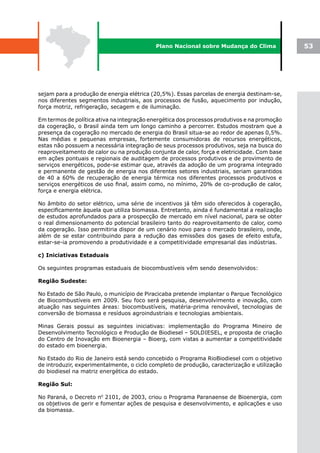Plano Nacional sobre Mudança do Clima              53




sejam para a produção de energia elétrica (20,5%). Essas parcelas de energia destinam-se,
nos diferentes segmentos industriais, aos processos de fusão, aquecimento por indução,
força motriz, refrigeração, secagem e de iluminação.

Em termos de política ativa na integração energética dos processos produtivos e na promoção
da cogeração, o Brasil ainda tem um longo caminho a percorrer. Estudos mostram que a
presença da cogeração no mercado de energia do Brasil situa-se ao redor de apenas 0,5%.
Nas médias e pequenas empresas, fortemente consumidoras de recursos energéticos,
estas não possuem a necessária integração de seus processos produtivos, seja na busca do
reaproveitamento de calor ou na produção conjunta de calor, força e eletricidade. Com base
em ações pontuais e regionais de auditagem de processos produtivos e de provimento de
serviços energéticos, pode-se estimar que, através da adoção de um programa integrado
e permanente de gestão de energia nos diferentes setores industriais, seriam garantidos
de 40 a 60% de recuperação de energia térmica nos diferentes processos produtivos e
serviços energéticos de uso final, assim como, no mínimo, 20% de co-produção de calor,
força e energia elétrica.

No âmbito do setor elétrico, uma série de incentivos já têm sido oferecidos à cogeração,
especificamente àquela que utiliza biomassa. Entretanto, ainda é fundamental a realização
de estudos aprofundados para a prospecção de mercado em nível nacional, para se obter
o real dimensionamento do potencial brasileiro tanto do reaproveitamento de calor, como
da cogeração. Isso permitiria dispor de um cenário novo para o mercado brasileiro, onde,
além de se estar contribuindo para a redução das emissões dos gases de efeito estufa,
estar-se-ia promovendo a produtividade e a competitividade empresarial das indústrias.

c) Iniciativas Estaduais

Os seguintes programas estaduais de biocombustíveis vêm sendo desenvolvidos:

Região Sudeste:

No Estado de São Paulo, o município de Piracicaba pretende implantar o Parque Tecnológico
de Biocombustíveis em 2009. Seu foco será pesquisa, desenvolvimento e inovação, com
atuação nas seguintes áreas: biocombustíveis, matéria-prima renovável, tecnologias de
conversão de biomassa e resíduos agroindustriais e tecnologias ambientais.

Minas Gerais possui as seguintes iniciativas: implementação do Programa Mineiro de
Desenvolvimento Tecnológico e Produção de Biodiesel – SOLDIESEL, e proposta de criação
do Centro de Inovação em Bioenergia – Bioerg, com vistas a aumentar a competitividade
do estado em bioenergia.

No Estado do Rio de Janeiro está sendo concebido o Programa RioBiodiesel com o objetivo
de introduzir, experimentalmente, o ciclo completo de produção, caracterização e utilização
do biodiesel na matriz energética do estado.

Região Sul:

No Paraná, o Decreto n0 2101, de 2003, criou o Programa Paranaense de Bioenergia, com
os objetivos de gerir e fomentar ações de pesquisa e desenvolvimento, e aplicações e uso
da biomassa.
 