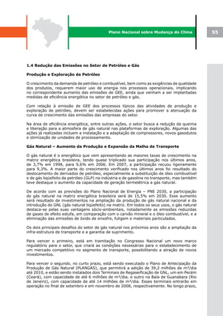 Plano Nacional sobre Mudança do Clima             55




1.4 Redução das Emissões no Setor de Petróleo e Gás

Produção e Exploração de Petróleo

O crescimento da demanda de petróleo e combustível, bem como as exigências de qualidade
dos produtos, requerem maior uso de energia nos processos operacionais, implicando
no correspondente aumento das emissões de GEE, ainda que venham a ser implantadas
medidas de eficiência energética no setor de petróleo e gás.

Com relação à emissão de GEE dos processos típicos das atividades de produção e
exploração de petróleo, devem ser estabelecidas ações para promover a atenuação da
curva de crescimento das emissões das empresas do setor.

Na área de eficiência energética, entre outras ações, o setor busca a redução da queima
e liberação para a atmosfera de gás natural nas plataformas de exploração. Algumas das
ações já realizadas incluem a instalação e a adaptação de compressores, novos gasodutos
e otimização de unidades de processamento.

Gás Natural – Aumento da Produção e Expansão da Malha de Transporte

O gás natural é o energético que vem apresentando as maiores taxas de crescimento na
matriz energética brasileira, tendo quase triplicado sua participação nos últimos anos,
de 3,7% em 1998, para 9,6% em 2006. Em 2007, a participação recuou ligeiramente
para 9,3%. A maior parte do crescimento verificado nos últimos anos foi resultado do
deslocamento de derivados de petróleo, especialmente a substituição de óleo combustível
e de gás liqüefeito de petróleo (GLP) na indústria e de gasolina no transporte, mas também
teve destaque o aumento da capacidade de geração termelétrica a gás natural.

De acordo com as previsões do Plano Nacional de Energia – PNE 2030, a participação
do gás natural na matriz energética brasileira será de 15,5% em 2030. Esse aumento
será resultado de investimentos na ampliação da produção de gás natural nacional e da
introdução do GNL (gás natural liqüefeito) na matriz. Em todos os seus usos, o gás natural
destaca-se pelas suas vantagens sócio-ambientais, notadamente as emissões reduzidas
de gases de efeito estufa, em comparação com o carvão mineral e o óleo combustível, e a
eliminação das emissões de óxido de enxofre, fuligem e materiais particulados.

Os dois principais desafios do setor de gás natural nos próximos anos são a ampliação da
infra-estrutura de transporte e a garantia de suprimento.

Para vencer o primeiro, está em tramitação no Congresso Nacional um novo marco
regulatório para o setor, que criará as condições necessárias para o estabelecimento de
um mercado competitivo no segmento de transporte, possibilitando a atração de novos
investimentos.

Para vencer o segundo, no curto prazo, está sendo executado o Plano de Antecipação da
Produção de Gás Natural (PLANGAS), que permitirá a adição de 39,2 milhões de m³/dia
até 2010, e estão sendo instalados dois Terminais de Regaseificação de GNL, um em Pecém
(Ceará), com capacidade de até 6 milhões de m³/dia, e outro na Baía de Guanabara (Rio
de Janeiro), com capacidade de até 14 milhões de m³/dia. Esses terminais entrarão em
operação no final de setembro e em novembro de 2008, respectivamente. No longo prazo,
 