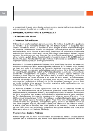56




       a perspectiva é de que a oferta de gás nacional aumente substancialmente em decorrência
       das promissoras descobertas na região do pré-sal.

     2 FLORESTAS, OUTROS BIOMAS E AGROPECUÁRIA

       2.1 Panorama dos Setores

       •	
        Florestas e Outros Biomas

       O Brasil é um país florestal com aproximadamente 4,8 milhões de quilômetros quadrados
       de florestas − o que representa em torno de 10% do total mundial − e a segunda maior
       área de florestas do mundo. As florestas do Brasil abrigam a maior diversidade biológica
       do Planeta e contribuem de maneira notável para a conservação dos recursos hídricos, a
       regularização da vazão dos rios, a manutenção de encostas e a minimização dos riscos de
       assoreamento dos rios e lagos, entre outros. Além disso, essas florestas abrigam imensos
       estoques de carbono e, por isso, desempenham uma função estratégica na regulação do
       clima regional e global. O setor florestal brasileiro representa cerca de 4% do PIB brasileiro.
       Finalmente, essas florestas são vitais para milhões de brasileiros que as habitam, os quais
       dependem dos seus produtos e serviços ambientais.

       Enquanto as florestas do Brasil representam 56% do território nacional, as áreas não-
       florestais compreendem 42%. A grande biodiversidade que as florestas do Brasil abrigam
       se deve, em parte, à diversidade de formações vegetais existentes, que incluem as
       florestas tropicais (densas, abertas) situadas principalmente no Norte do País, as florestas
       de araucária, com ocorrência no Sul, as florestas estacionais (deciduais e semideciduais),
       distribuídas principalmente no Sudeste, incluindo a floresta tropical atlântica com
       distribuição mais ampla ao longo da costa do Brasil, as matas de caatinga, localizadas
       majoritariamente na região Nordeste e no norte de Minas Gerais, as campinaranas,
       situadas no noroeste do Estado do Amazonas e em Roraima, e o cerrado, ocorrendo,
       sobretudo, na região Central do Brasil. Por fim, há formações importantes como as áreas
       de tensão ecológica entre as várias formações vegetais e as formações pioneiras, com
       influência marinha e fluviomarinha.

       As florestas plantadas do Brasil representam cerca de 1% da cobertura florestal do
       País, com aproximadamente 53 mil quilômetros quadrados. Essas florestas, localizadas
       principalmente no bioma Mata Atlântica, têm grande importância econômica, contribuindo
       de forma significativa para as exportações brasileiras, principalmente de papel e celulose.
       As florestas plantadas têm crescido modestamente, atingindo apenas 6% entre 1990 e
       2005. A maior área plantada (55%) é formada por eucalipto (Eucalyptus spp), enquanto
       outros 35% são de espécies florestais do gênero Pinus (Pinus spp). O restante (10%) está
       distribuído entre teca (Tectona), principalmente para a produção de madeira serrada de
       alto valor agregado; Populus, largamente usada para a fabricação de palitos de fósforo;
       e Acácia, para fins de multiuso, tais como produção de biomassa, celulose e madeira
       serrada. Além disso, tem aumentado o plantio de seringüeira (Hevea) para extração do
       látex, especialmente no Estado de São Paulo.

       Diversidade de Espécies Arbóreas

       O Brasil abriga uma das floras mais diversas e exuberantes do Planeta. Estudos recentes
       apontam para a existência de pelo menos 7.880 espécies florestais arbóreas nativas no
 